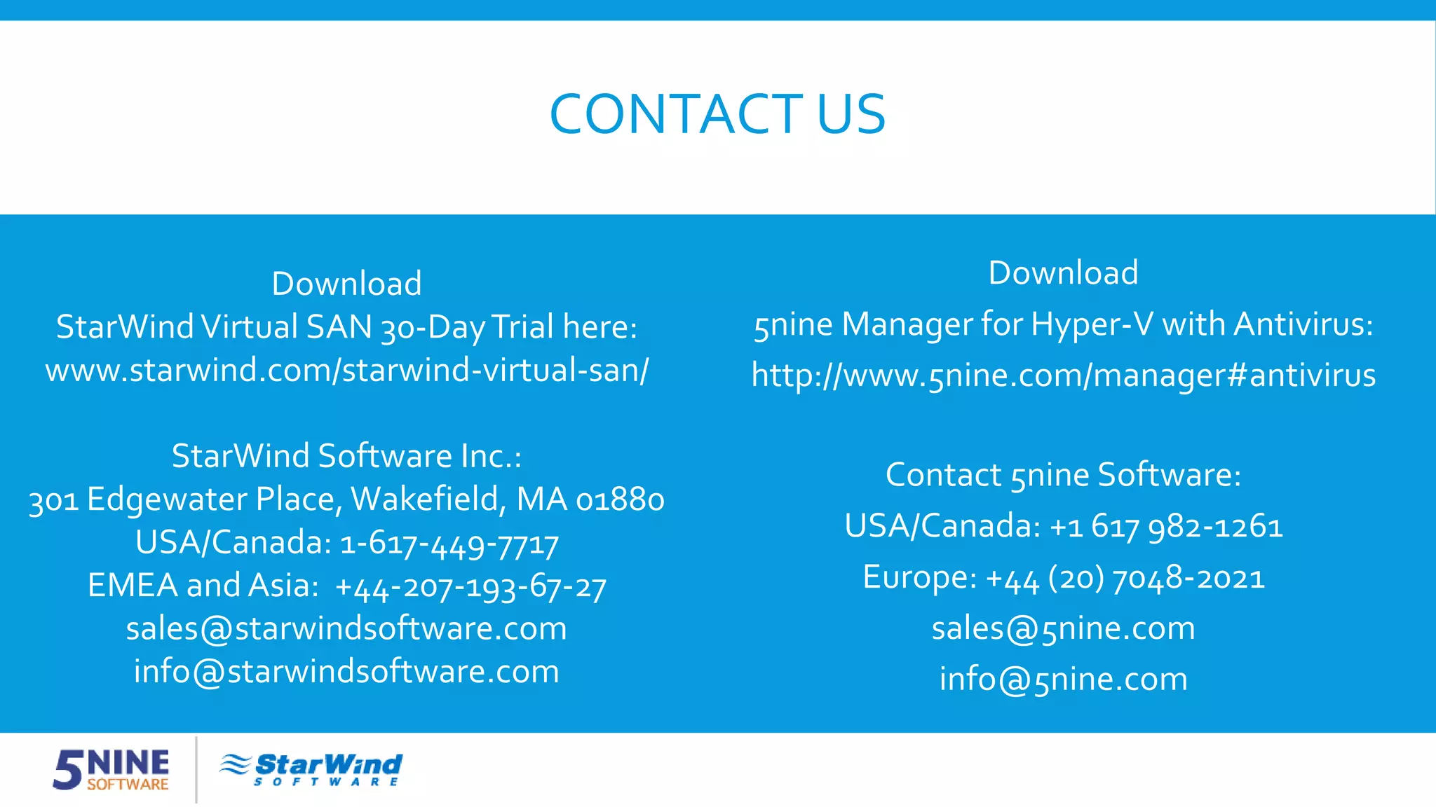 CONTACT US Download 5nine Manager for Hyper-V with Antivirus: http://www.5nine.com/manager#antivirus Contact 5nine Software: USA/Canada: +1 617 982-1261 Europe: +44 (20) 7048-2021 sales@5nine.com info@5nine.com Download StarWindVirtual SAN 30-DayTrial here: www.starwind.com/starwind-virtual-san/ StarWind Software Inc.: 301 Edgewater Place,Wakefield, MA 01880 USA/Canada: 1-617-449-7717 EMEA and Asia: +44-207-193-67-27 sales@starwindsoftware.com info@starwindsoftware.com 