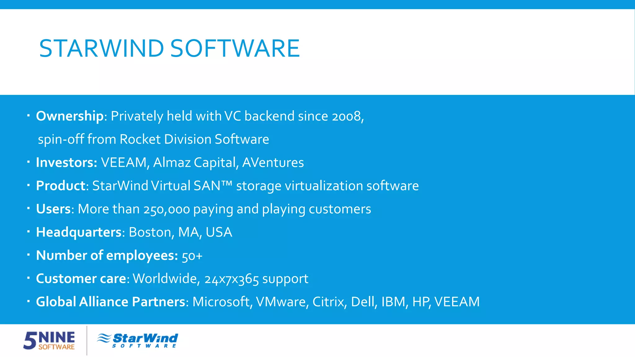 STARWIND SOFTWARE  Ownership: Privately held withVC backend since 2008, spin-off from Rocket Division Software  Investors: VEEAM, Almaz Capital, AVentures  Product: StarWindVirtual SAN™ storage virtualization software  Users: More than 250,000 paying and playing customers  Headquarters: Boston, MA, USA  Number of employees: 50+  Customer care: Worldwide, 24x7x365 support  Global Alliance Partners: Microsoft,VMware, Citrix, Dell, IBM, HP,VEEAM 