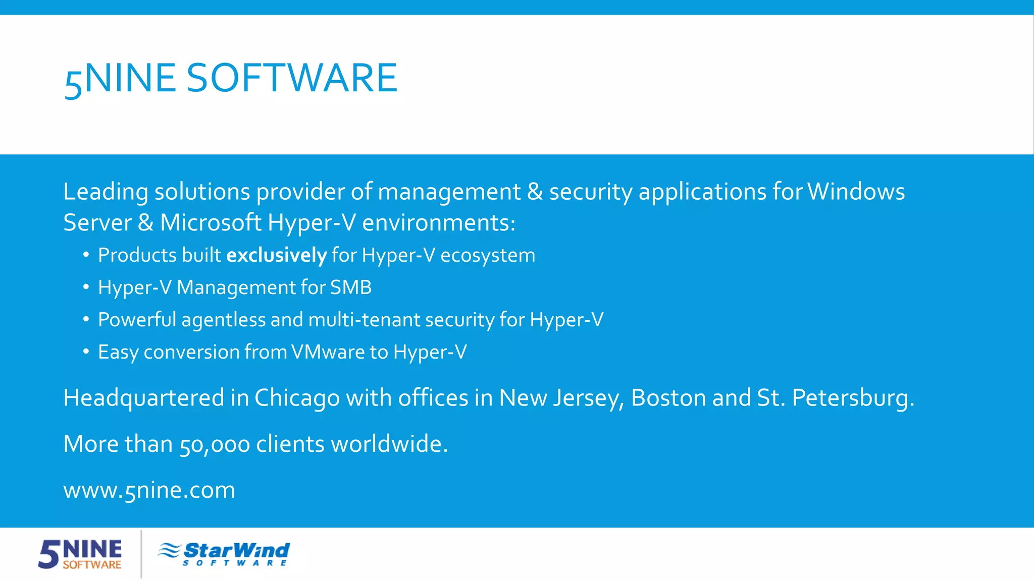5NINE SOFTWARE Leading solutions provider of management & security applications forWindows Server & Microsoft Hyper-V environments: • Products built exclusively for Hyper-V ecosystem • Hyper-V Management for SMB • Powerful agentless and multi-tenant security for Hyper-V • Easy conversion fromVMware to Hyper-V Headquartered in Chicago with offices in New Jersey, Boston and St. Petersburg. More than 50,000 clients worldwide. www.5nine.com 