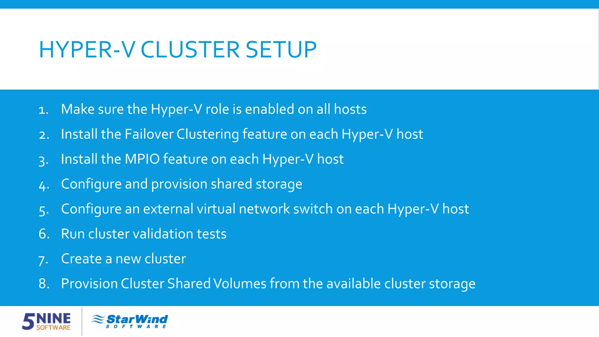 HYPER-V CLUSTER SETUP 1. Make sure the Hyper-V role is enabled on all hosts 2. Install the Failover Clustering feature on each Hyper-V host 3. Install the MPIO feature on each Hyper-V host 4. Configure and provision shared storage 5. Configure an external virtual network switch on each Hyper-V host 6. Run cluster validation tests 7. Create a new cluster 8. Provision Cluster SharedVolumes from the available cluster storage 