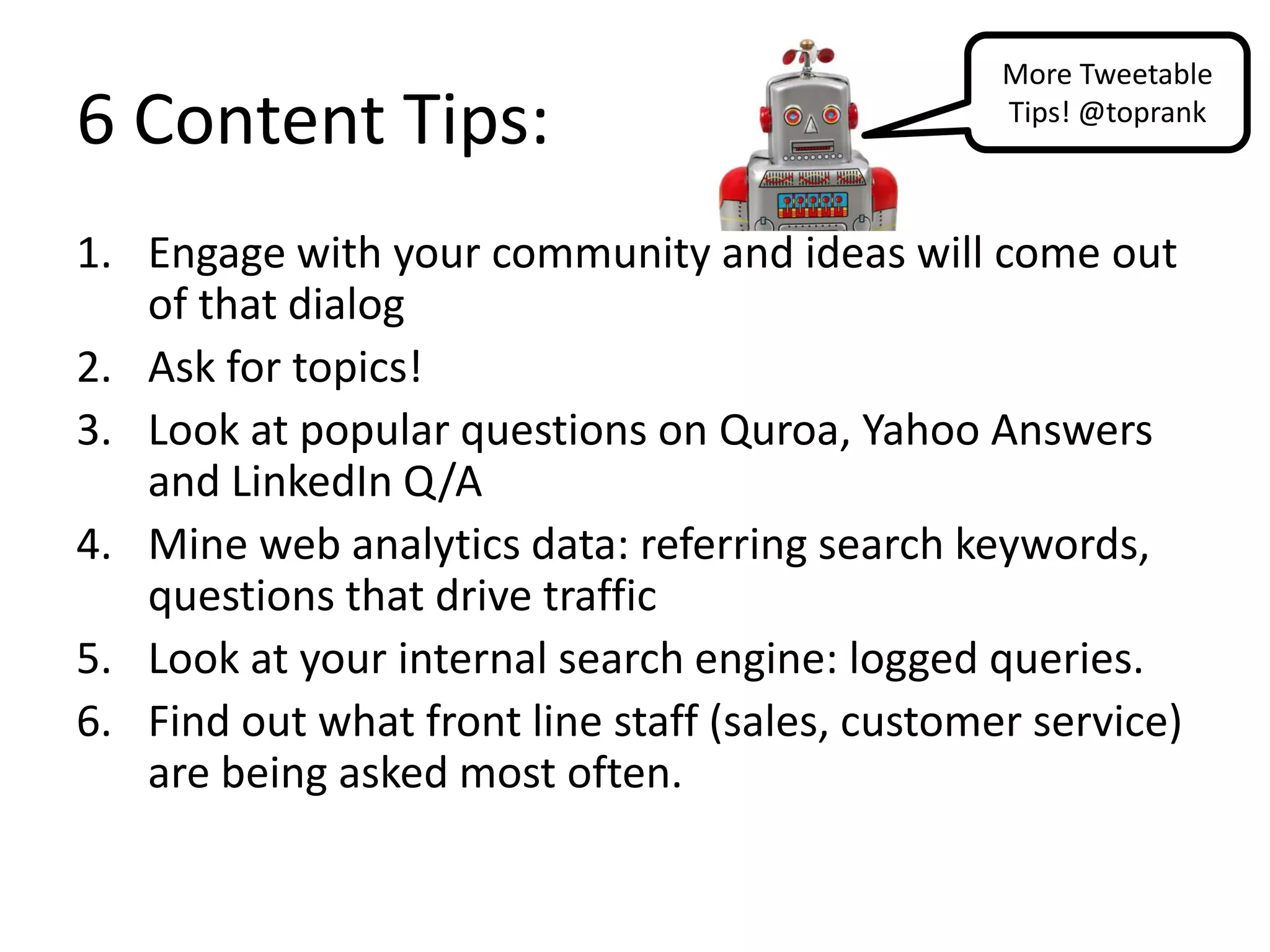More Tweetable
6 Content Tips:                                  Tips! @toprank



1. Engage with your community and ideas will come out
   of that dialog
2. Ask for topics!
3. Look at popular questions on Quroa, Yahoo Answers
   and LinkedIn Q/A
4. Mine web analytics data: referring search keywords,
   questions that drive traffic
5. Look at your internal search engine: logged queries.
6. Find out what front line staff (sales, customer service)
   are being asked most often.
 