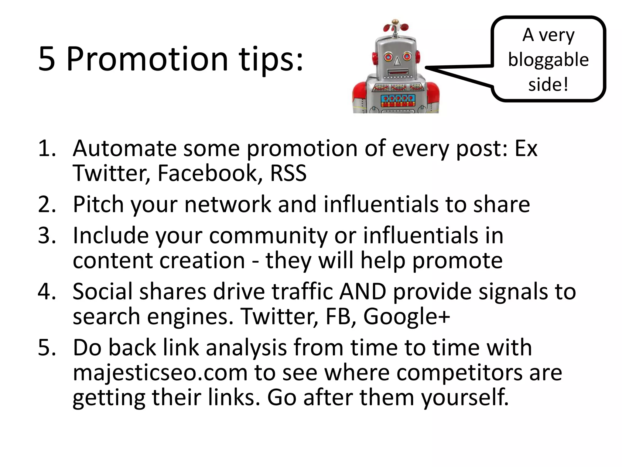A very
5 Promotion tips:                             bloggable
                                                side!


1. Automate some promotion of every post: Ex
   Twitter, Facebook, RSS
2. Pitch your network and influentials to share
3. Include your community or influentials in
   content creation - they will help promote
4. Social shares drive traffic AND provide signals to
   search engines. Twitter, FB, Google+
5. Do back link analysis from time to time with
   majesticseo.com to see where competitors are
   getting their links. Go after them yourself.
 