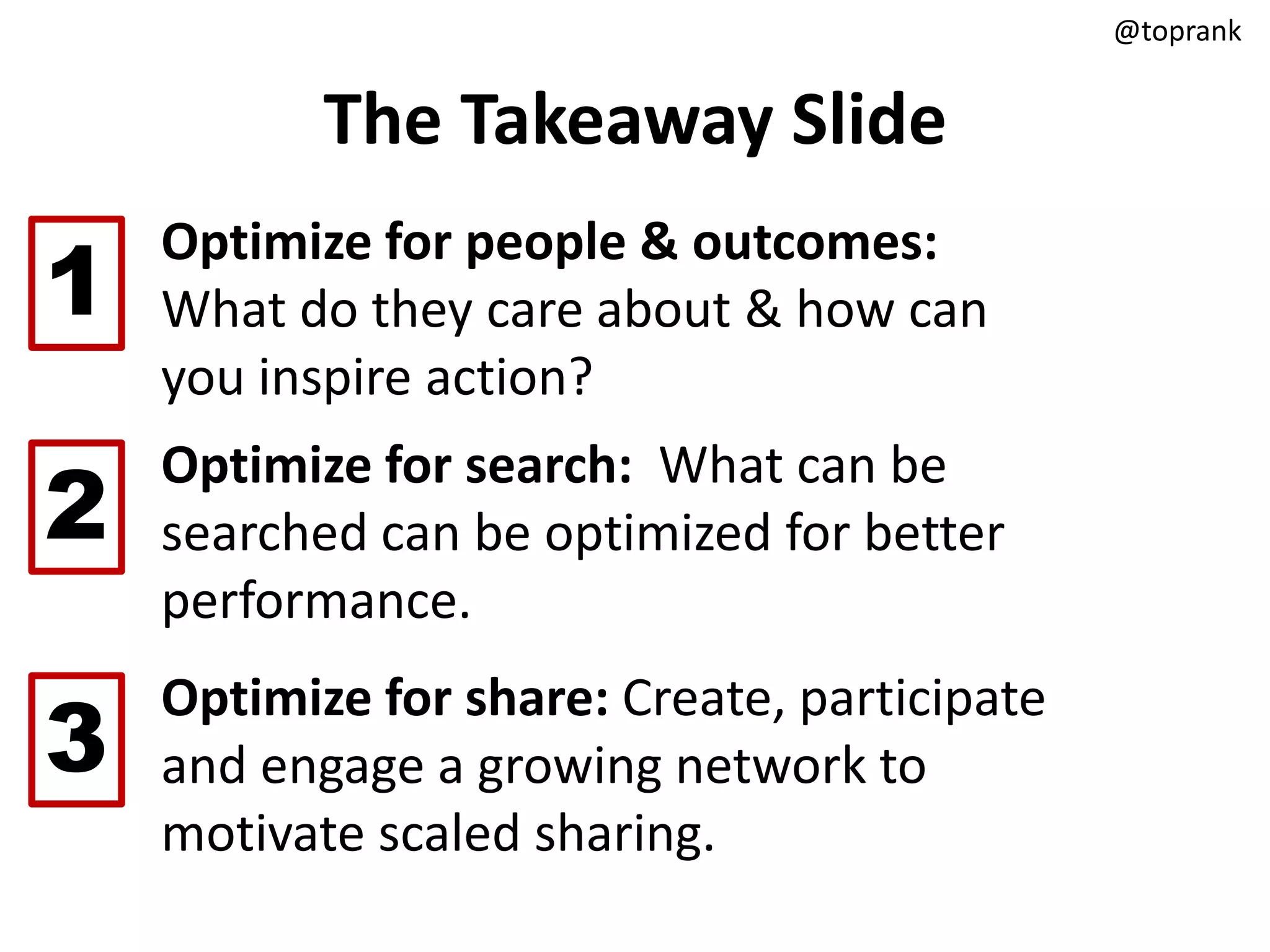 @toprank


           The Takeaway Slide

1
    Optimize for people & outcomes:
    What do they care about & how can
    you inspire action?

2
    Optimize for search: What can be
    searched can be optimized for better
    performance.

3
    Optimize for share: Create, participate
    and engage a growing network to
    motivate scaled sharing.
 