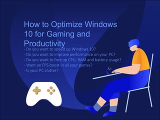 How to Optimize Windows
10 for Gaming and
Productivity
- Do you want to speed up Windows 10?
- Do you want to improve performance on your PC?
- Do you want to free up CPU, RAM and battery usage?
- Want an FPS boost in all your games?
- Is your PC clutter?
 