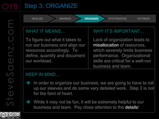 OYB              Step 3: ORGANIZE
                    REALIZE       MINIMIZE     ORGANIZE     SYSTEMATIZE      OPTIMIZE
SteveSaenz.com
                 WHAT IT MEANS…                     WHY IT’S IMPORTANT…
                 To figure out what it takes to     Lack of organization leads to
                 run our business and align our     misallocation of resources,
                 resources accordingly. To          which severely limits business
                 define, quantify and document      performance. Organizational
                 our workload.                      skills are critical for a well-run
                                                    business and team.
                 KEEP IN MIND…
                  In order to organize our business, we are going to have to roll
                   up our sleeves and do some very detailed work. Step 3 is not
                   for the faint of heart.
                  While it may not be fun, it will be extremely helpful to our
                   business and team. Pay close attention to the details!
 
