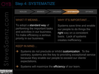 OYB              Step 4: SYSTEMATIZE
                    REALIZE       MINIMIZE     ORGANIZE   SYSTEMATIZE    OPTIMIZE
SteveSaenz.com

                 WHAT IT MEANS…                    WHY IT’S IMPORTANT…
                 To adopt a standard way of        Systems save time and enable
                 performing the important tasks    our people to do things the
                 and activities in our business.   right way on a consistent
                 To make efficiency a serious      basis. Lack of systems
                 priority in our business.
                                                   creates inefficiency.

                 KEEP IN MIND…
                  Systems do not preclude or inhibit customization. To the
                   contrary, systems are the key to providing exceptional service
                   because they enable our people to exceed our clients’
                   expectations.
                  Systems will maximize the efficiency of our team.
 