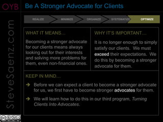 OYB              Be A Stronger Advocate for Clients
                    REALIZE       MINIMIZE     ORGANIZE    SYSTEMATIZE    OPTIMIZE
SteveSaenz.com

                 WHAT IT MEANS…                    WHY IT’S IMPORTANT…
                 Becoming a stronger advocate      It is no longer enough to simply
                 for our clients means always      satisfy our clients. We must
                 looking out for their interests   exceed their expectations. We
                 and solving more problems for     do this by becoming a stronger
                 them, even non-financial ones.
                                                   advocate for them.

                 KEEP IN MIND…
                  Before we can expect a client to become a stronger advocate
                   for us, we first have to become stronger advocates for them.
                  We will learn how to do this in our third program, Turning
                   Clients Into Advocates.
 