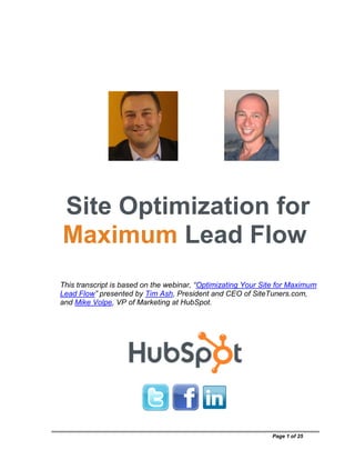Site Optimization for
Maximum Lead Flow
This transcript is based on the webinar, “Optimizating Your Site for Maximum
Lead Flow” presented by Tim Ash, President and CEO of SiteTuners.com,
and Mike Volpe, VP of Marketing at HubSpot.




                                                              Page 1 of 25
 
