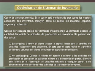 Optimizacion de Sistemas de Inventario
Costo de almacenamiento: Este costo está conformado por todos los costos
asociados con inventario. Incluyen costo de capital sin moverse, espacio,
seguros y protección.
Costos por escasez (costo por demanda insatisfecha): La demanda excede la
cantidad disponible de unidades de producción en inventario. Se pueden dar
dos casos:
 Backlogging: Cuando el cliente accede a esperar hasta que la cantidad de
unidades (excedentes) esté disponible. En este caso el costo radica en la pérdida
de la buena voluntad del cliente y en atraso de captación de utilidades.
 No backlogging: Cuando el cliente no accede a esperar y las unidades de
producción se consiguen de cualquier manera o la transacción se pierde. El costo
aquí radica en el “conseguir las unidades faltantes a cualquier costo” o en
simplemente perder al cliente y las utilidades de la transacción completa.
 