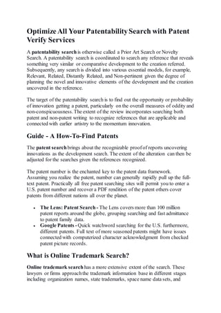 OptimizeAll Your PatentabilitySearch with Patent
Verify Services
A patentability searchis otherwise called a Prior Art Search or Novelty
Search. A patentability search is coordinated to search any reference that reveals
something very similar or comparative development to the creation referred.
Subsequently, any search is divided into various essential models, for example,
Relevant, Related, Distantly Related, and Non-pertinent given the degree of
planning the novel and innovative elements of the development and the creation
uncovered in the reference.
The target of the patentability search is to find out the opportunity or probability
of innovation getting a patent, particularly on the overall measures of oddity and
non-conspicuousness.The extent of the review incorporates searching both
patent and non-patent writing to recognize references that are applicable and
connected with earlier artistry to the momentum innovation.
Guide - A How-To-Find Patents
The patent searchbrings about the recognizable proofof reports uncovering
innovations as the development search. The extent of the alteration can then be
adjusted for the searches given the references recognized.
The patent number is the enchanted key to the patent data framework.
Assuming you realize the patent, number can generally rapidly pull up the full-
text patent. Practically all free patent searching sites will permit you to enter a
U.S. patent number and recover a PDF rendition of the patent others cover
patents from different nations all over the planet.
 The Lens: Patent Search - The Lens covers more than 100 million
patent reports around the globe, grouping searching and fast admittance
to patent family data.
 Google Patents -Quick watchword searching for the U.S. furthermore,
different patents. Full text of more seasoned patents might have issues
connected with computerized character acknowledgment from checked
patent picture records.
What is Online Trademark Search?
Online trademark search has a more extensive extent of the search. These
lawyers or firms approachthe trademark information base in different stages
including organization names, state trademarks, space name data sets, and
 