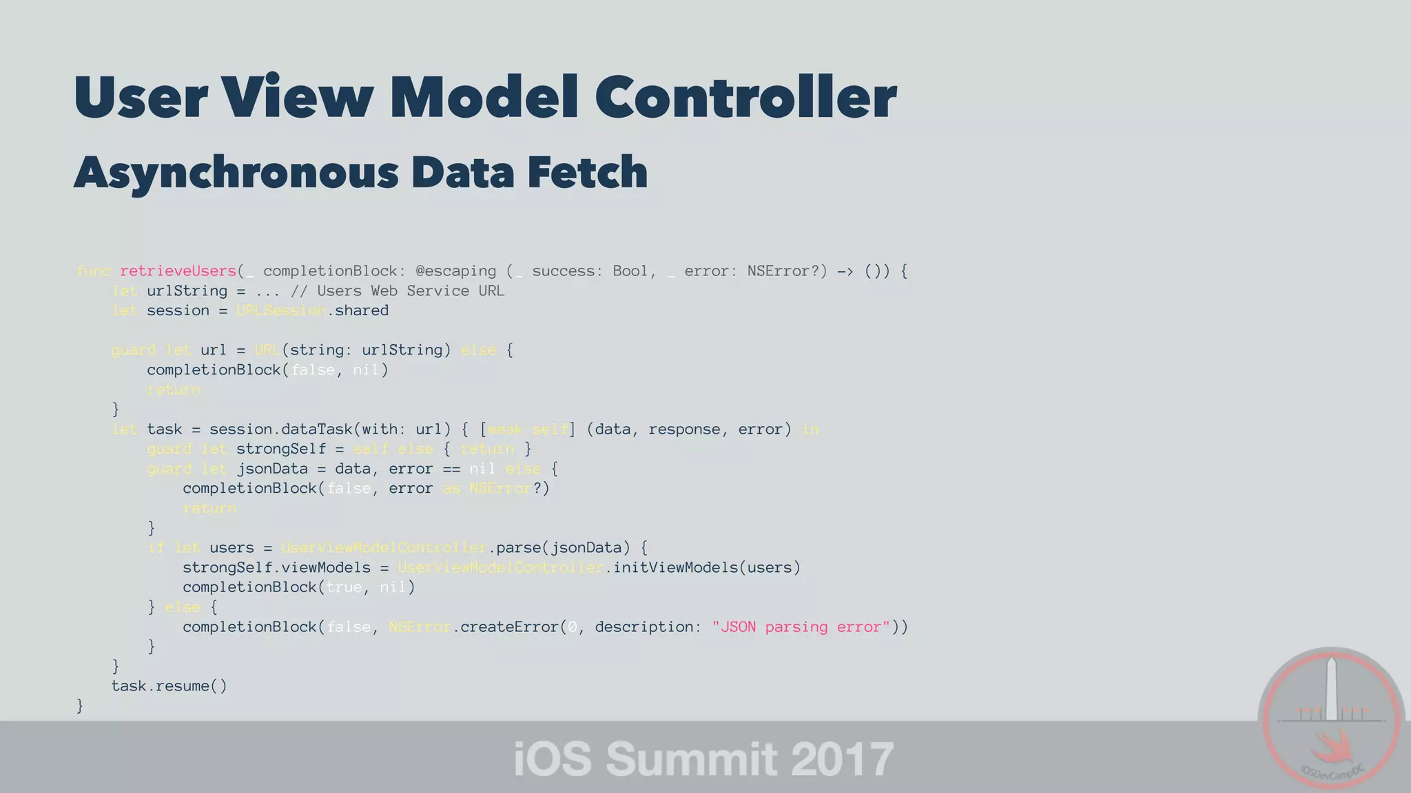 User View Model Controller
Asynchronous Data Fetch
func retrieveUsers(_ completionBlock: @escaping (_ success: Bool, _ error: NSError?) -> ()) {
let urlString = ... // Users Web Service URL
let session = URLSession.shared
guard let url = URL(string: urlString) else {
completionBlock(false, nil)
return
}
let task = session.dataTask(with: url) { [weak self] (data, response, error) in
guard let strongSelf = self else { return }
guard let jsonData = data, error == nil else {
completionBlock(false, error as NSError?)
return
}
if let users = UserViewModelController.parse(jsonData) {
strongSelf.viewModels = UserViewModelController.initViewModels(users)
completionBlock(true, nil)
} else {
completionBlock(false, NSError.createError(0, description: "JSON parsing error"))
}
}
task.resume()
}
 