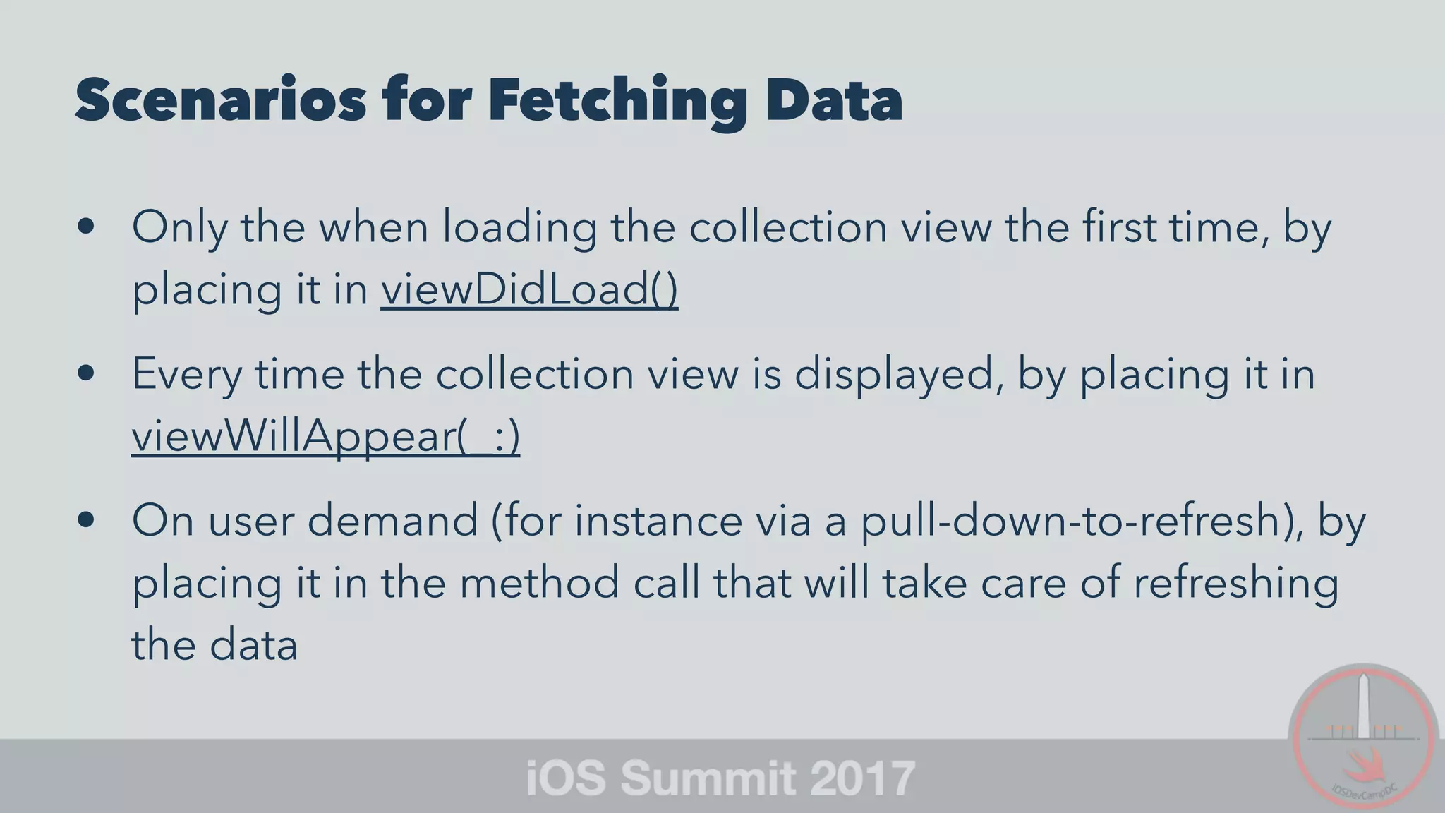 Scenarios for Fetching Data
• Only the when loading the collection view the ﬁrst time, by
placing it in viewDidLoad()
• Every time the collection view is displayed, by placing it in
viewWillAppear(_:)
• On user demand (for instance via a pull-down-to-refresh), by
placing it in the method call that will take care of refreshing
the data
 