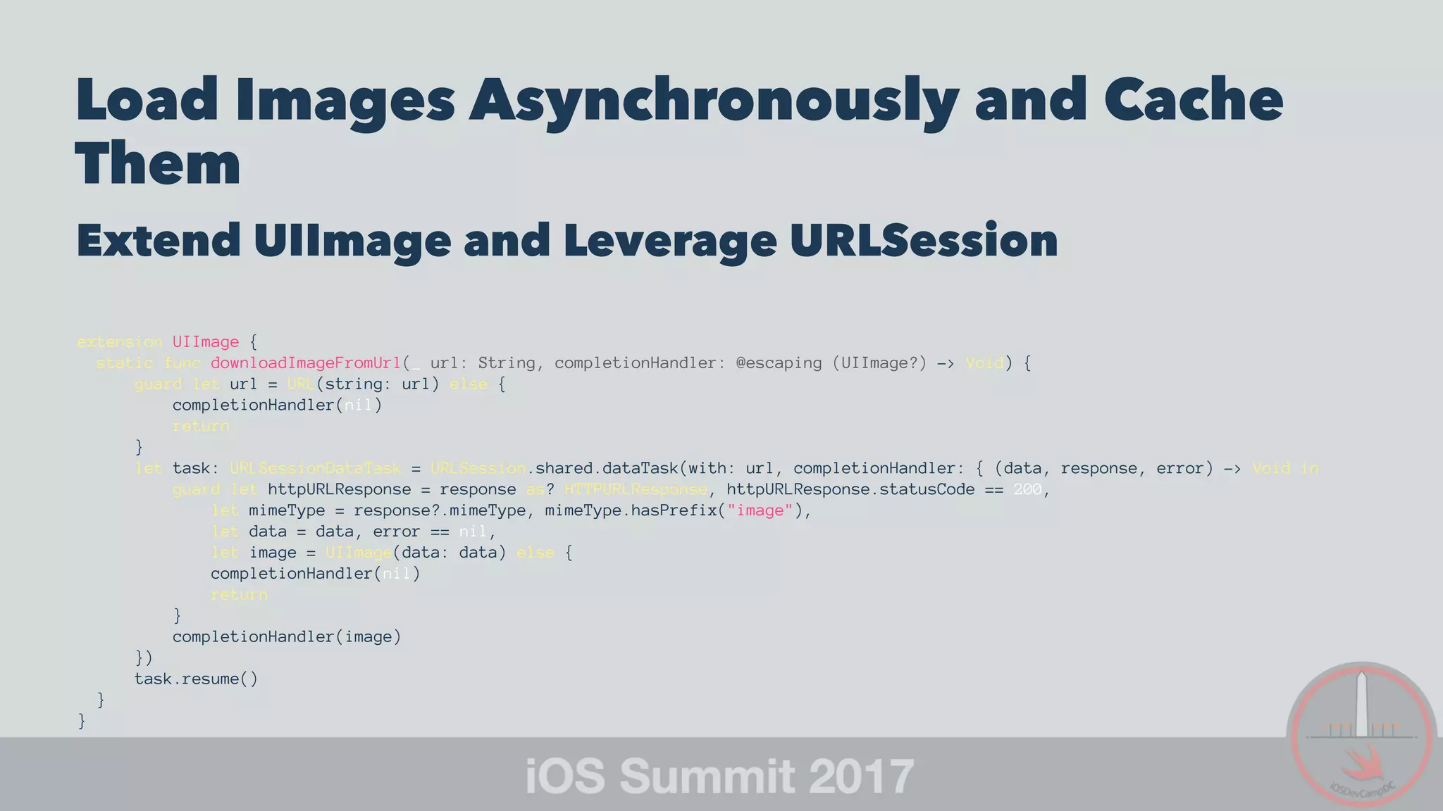 Load Images Asynchronously and Cache
Them
Extend UIImage and Leverage URLSession
extension UIImage {
static func downloadImageFromUrl(_ url: String, completionHandler: @escaping (UIImage?) -> Void) {
guard let url = URL(string: url) else {
completionHandler(nil)
return
}
let task: URLSessionDataTask = URLSession.shared.dataTask(with: url, completionHandler: { (data, response, error) -> Void in
guard let httpURLResponse = response as? HTTPURLResponse, httpURLResponse.statusCode == 200,
let mimeType = response?.mimeType, mimeType.hasPrefix("image"),
let data = data, error == nil,
let image = UIImage(data: data) else {
completionHandler(nil)
return
}
completionHandler(image)
})
task.resume()
}
}
 