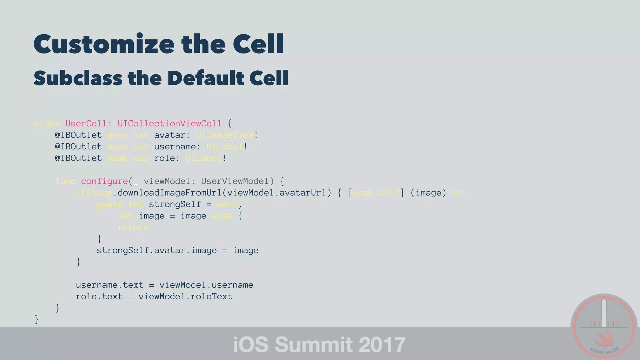 Customize the Cell
Subclass the Default Cell
class UserCell: UICollectionViewCell {
@IBOutlet weak var avatar: UIImageView!
@IBOutlet weak var username: UILabel!
@IBOutlet weak var role: UILabel!
func configure(_ viewModel: UserViewModel) {
UIImage.downloadImageFromUrl(viewModel.avatarUrl) { [weak self] (image) in
guard let strongSelf = self,
let image = image else {
return
}
strongSelf.avatar.image = image
}
username.text = viewModel.username
role.text = viewModel.roleText
}
}
 