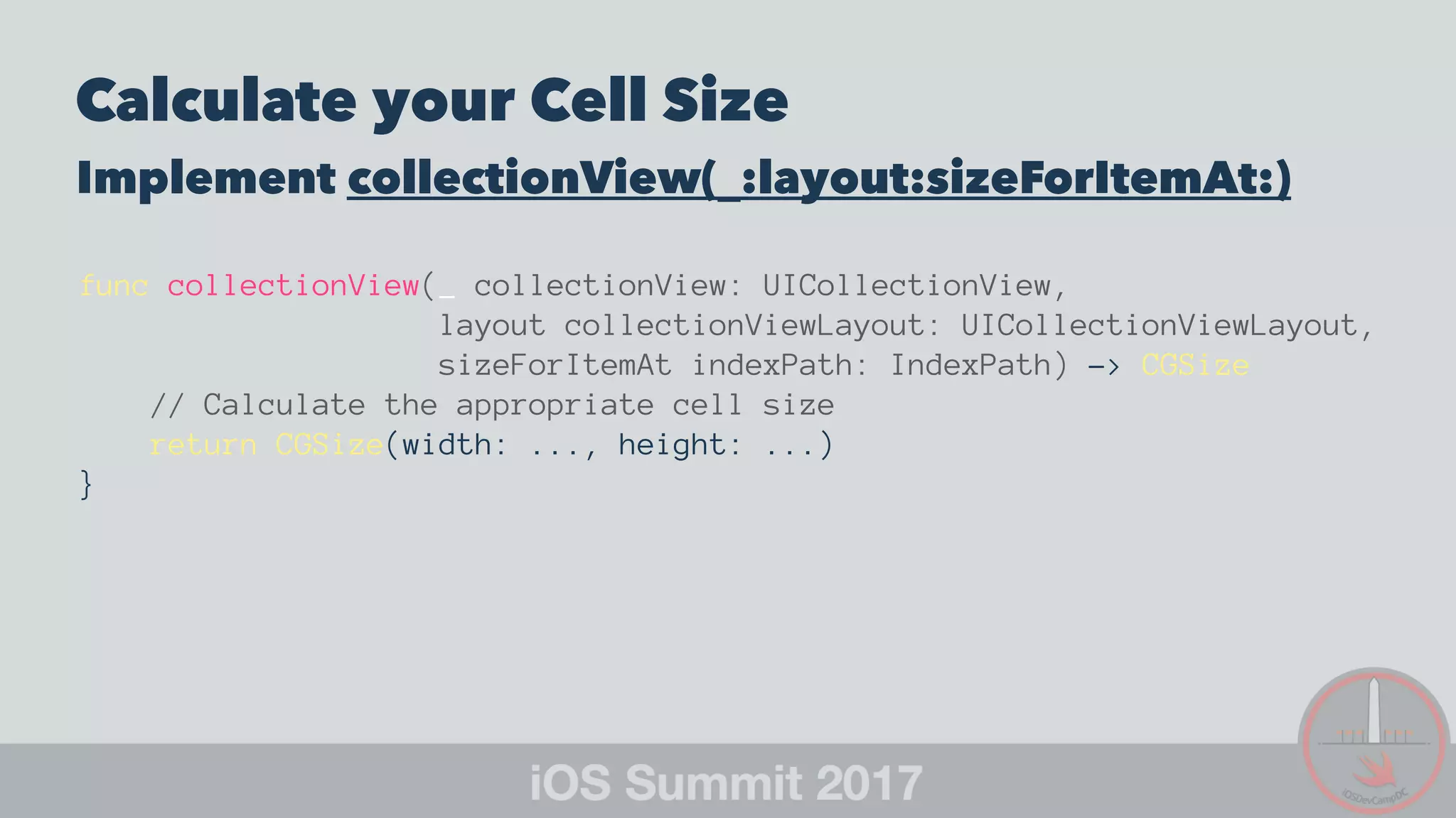 Calculate your Cell Size
Implement collectionView(_:layout:sizeForItemAt:)
func collectionView(_ collectionView: UICollectionView,
layout collectionViewLayout: UICollectionViewLayout,
sizeForItemAt indexPath: IndexPath) -> CGSize
// Calculate the appropriate cell size
return CGSize(width: ..., height: ...)
}
 