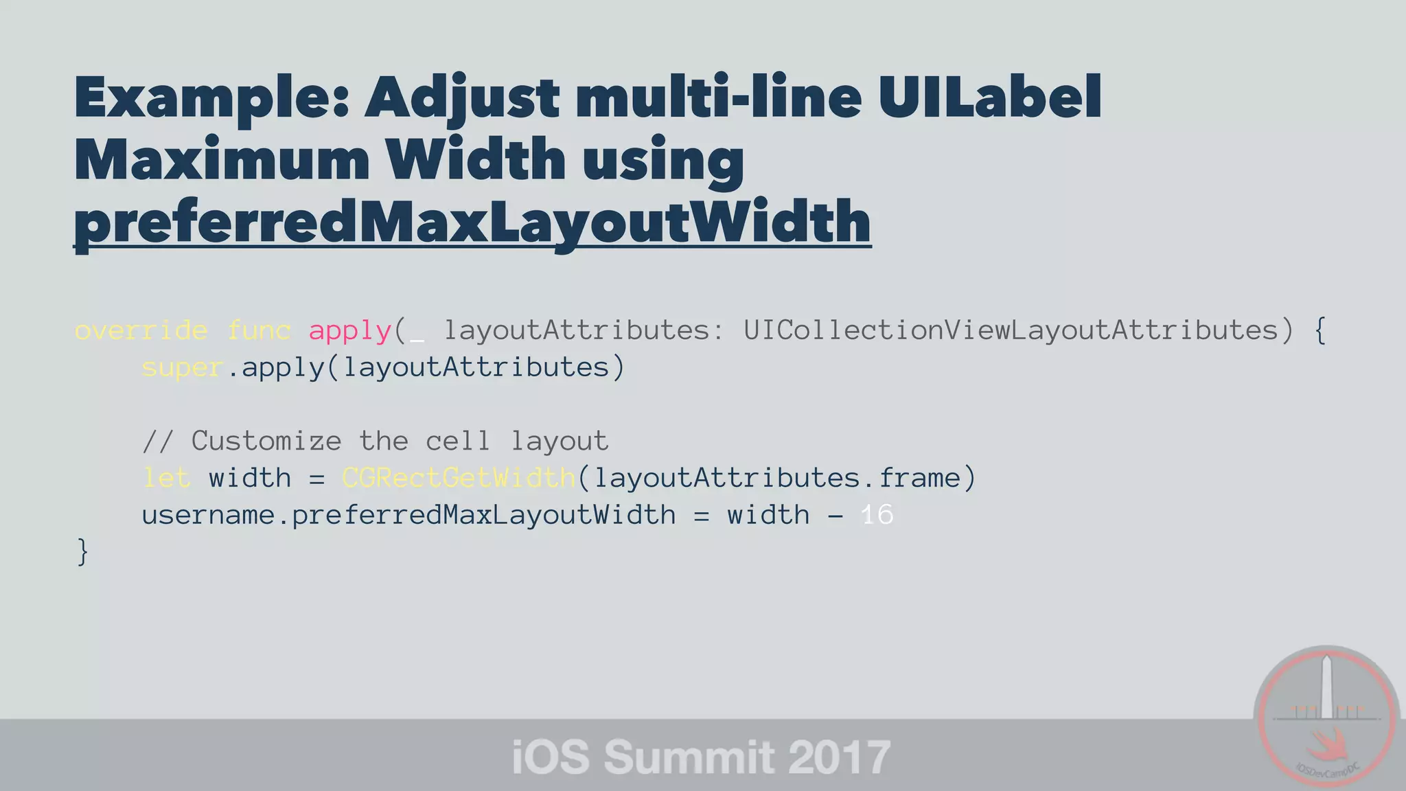 Example: Adjust multi-line UILabel
Maximum Width using
preferredMaxLayoutWidth
override func apply(_ layoutAttributes: UICollectionViewLayoutAttributes) {
super.apply(layoutAttributes)
// Customize the cell layout
let width = CGRectGetWidth(layoutAttributes.frame)
username.preferredMaxLayoutWidth = width - 16
}
 