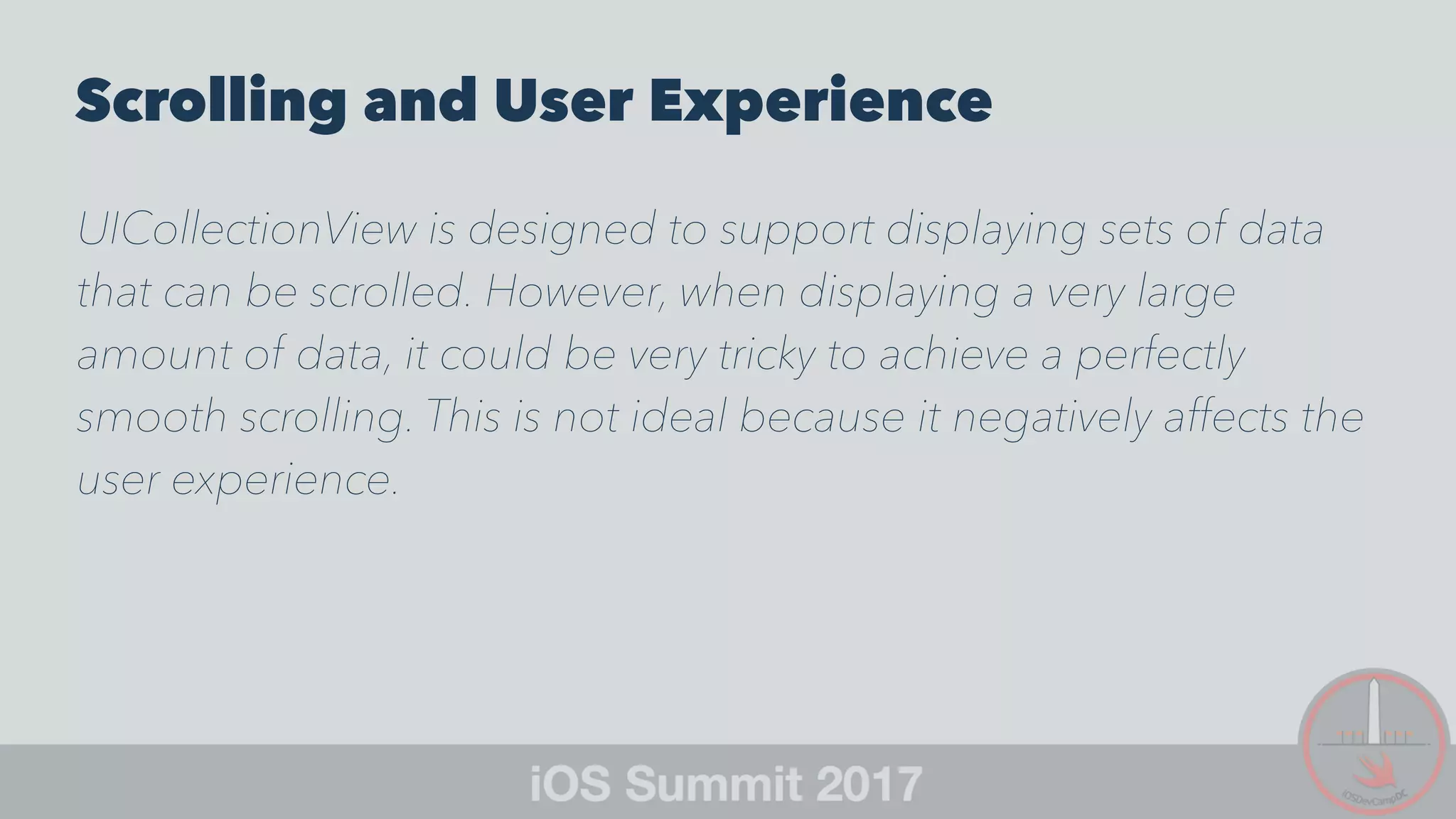 Scrolling and User Experience
UICollectionView is designed to support displaying sets of data
that can be scrolled. However, when displaying a very large
amount of data, it could be very tricky to achieve a perfectly
smooth scrolling. This is not ideal because it negatively affects the
user experience.
 