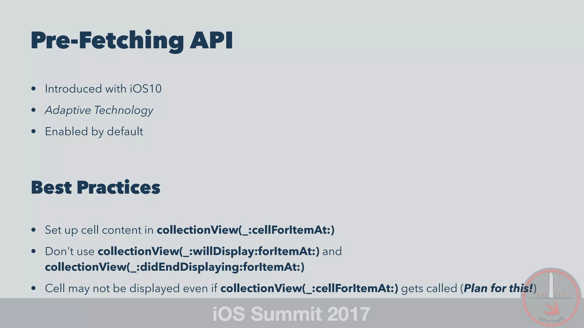 Pre-Fetching API
• Introduced with iOS10
• Adaptive Technology
• Enabled by default
Best Practices
• Set up cell content in collectionView(_:cellForItemAt:)
• Don't use collectionView(_:willDisplay:forItemAt:) and
collectionView(_:didEndDisplaying:forItemAt:)
• Cell may not be displayed even if collectionView(_:cellForItemAt:) gets called (Plan for this!)
 