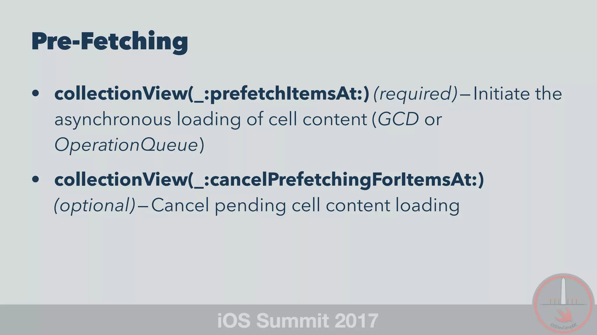 Pre-Fetching
• collectionView(_:prefetchItemsAt:) (required) — Initiate the
asynchronous loading of cell content (GCD or
OperationQueue)
• collectionView(_:cancelPrefetchingForItemsAt:)
(optional) — Cancel pending cell content loading
 