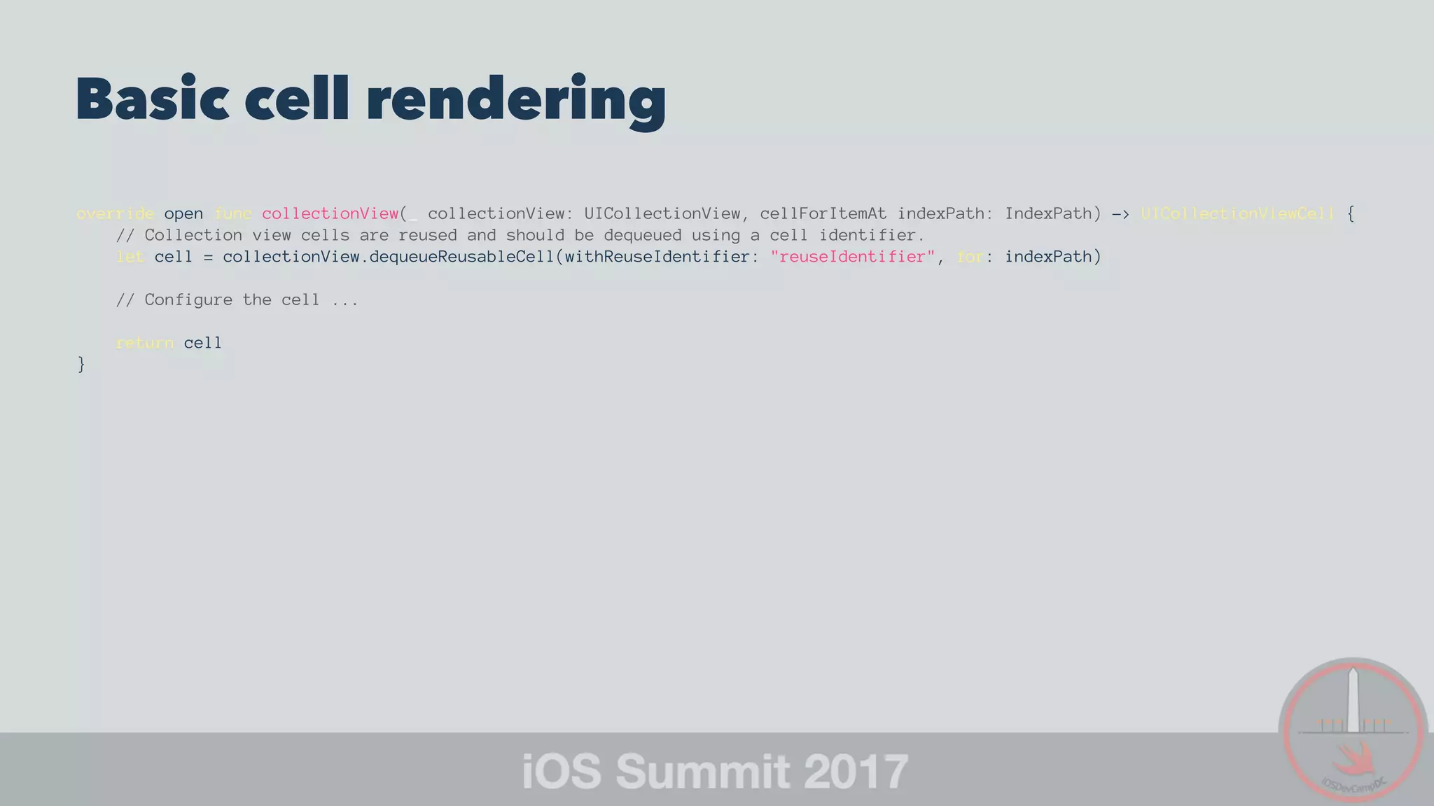 Basic cell rendering
override open func collectionView(_ collectionView: UICollectionView, cellForItemAt indexPath: IndexPath) -> UICollectionViewCell {
// Collection view cells are reused and should be dequeued using a cell identifier.
let cell = collectionView.dequeueReusableCell(withReuseIdentifier: "reuseIdentifier", for: indexPath)
// Configure the cell ...
return cell
}
 