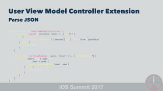 User View Model Controller Extension
Parse JSON
private extension UserViewModelController {
static func parse(_ jsonData: Data) -> [User?]? {
do {
return try JSONDecoder().decode([User].self, from: jsonData)
} catch {
return nil
}
}
static func initViewModels(_ users: [User?]) -> [UserViewModel?] {
return users.map { user in
if let user = user {
return UserViewModel(user: user)
} else {
return nil
}
}
}
}
 