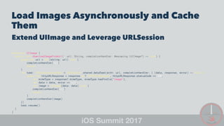 Load Images Asynchronously and Cache
Them
Extend UIImage and Leverage URLSession
extension UIImage {
static func downloadImageFromUrl(_ url: String, completionHandler: @escaping (UIImage?) -> Void) {
guard let url = URL(string: url) else {
completionHandler(nil)
return
}
let task: URLSessionDataTask = URLSession.shared.dataTask(with: url, completionHandler: { (data, response, error) -> Void in
guard let httpURLResponse = response as? HTTPURLResponse, httpURLResponse.statusCode == 200,
let mimeType = response?.mimeType, mimeType.hasPrefix("image"),
let data = data, error == nil,
let image = UIImage(data: data) else {
completionHandler(nil)
return
}
completionHandler(image)
})
task.resume()
}
}
 