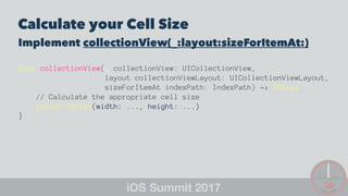 Calculate your Cell Size
Implement collectionView(_:layout:sizeForItemAt:)
func collectionView(_ collectionView: UICollectionView,
layout collectionViewLayout: UICollectionViewLayout,
sizeForItemAt indexPath: IndexPath) -> CGSize
// Calculate the appropriate cell size
return CGSize(width: ..., height: ...)
}
 