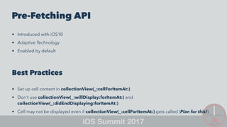 Pre-Fetching API
• Introduced with iOS10
• Adaptive Technology
• Enabled by default
Best Practices
• Set up cell content in collectionView(_:cellForItemAt:)
• Don't use collectionView(_:willDisplay:forItemAt:) and
collectionView(_:didEndDisplaying:forItemAt:)
• Cell may not be displayed even if collectionView(_:cellForItemAt:) gets called (Plan for this!)
 