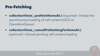 Pre-Fetching
• collectionView(_:prefetchItemsAt:) (required) — Initiate the
asynchronous loading of cell content (GCD or
OperationQueue)
• collectionView(_:cancelPrefetchingForItemsAt:)
(optional) — Cancel pending cell content loading
 