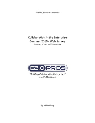  
           Provided free to the community 
                            
                            
                            
                            
                            
 
 
 
 
    Collaboration in the Enterprise 
     Summer 2010 ‐ Web Survey 
         Summary of Data and Commentary 
 
 
 
 
 
 
 
 




                                              
     ”Building Collaborative Enterprises” 
               http://e20pros.com 
                           
 
 
 
 
 
 
 
 
 
                 By Jeff Wilfong 
 
 