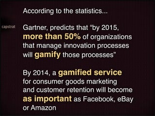 According to the statistics...

Gartner, predicts that “by 2015,
more than 50% of organizations
that manage innovation processes
will gamify those processes”

By 2014, a gamiﬁed service
for consumer goods marketing
and customer retention will become
as important as Facebook, eBay
or Amazon
 