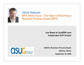 ASUG Webcast:                     JonERP.com

BPX Skills Focus - The Keys to Becoming a
Business Process Expert (BPX)




                    Jon Reed of JonERP.com
                      Independent SAP Analyst




                  ASUG’s Business Process Expert
                                  Webinar Series
                              September 30, 2008
 