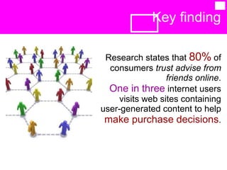 Key finding  Research states that  80%  of consumers  trust advise from friends online . One in three  internet users visits web sites containing user-generated content to help  make purchase decisions . 