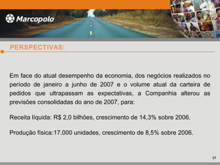 PERSPECTIVAS:
Em face do atual desempenho da economia, dos negócios realizados no
período de janeiro a junho de 2007 e o volume atual da carteira de
pedidos que ultrapassam as expectativas, a Companhia alterou as
previsões consolidadas do ano de 2007, para:
Receita líquida: R$ 2,0 bilhões, crescimento de 14,3% sobre 2006.
Produção física:17.000 unidades, crescimento de 8,5% sobre 2006.
27
 