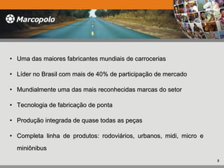 • Uma das maiores fabricantes mundiais de carroceriasUma das maiores fabricantes mundiais de carrocerias
• Líder no Brasil com mais de 40% de participação de mercadoLíder no Brasil com mais de 40% de participação de mercado
• Mundialmente uma das mais reconhecidas marcas do setorMundialmente uma das mais reconhecidas marcas do setor
• Tecnologia de fabricação de pontaTecnologia de fabricação de ponta
• Produção integrada de quase todas as peçasProdução integrada de quase todas as peças
• Completa linha de produtos: rodoviários, urbanos, midi, micro eCompleta linha de produtos: rodoviários, urbanos, midi, micro e
miniônibusminiônibus
5
 