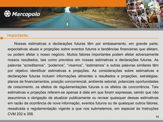 Nossas estimativas e declarações futuras têm por embasamento, em grande parte,
expectativas atuais e projeções sobre eventos futuros e tendências financeiras que afetam,
ou podem afetar o nosso negócio. Muitos fatores importantes podem afetar adversamente
nossos resultados, tais como previstos em nossas estimativas e declarações futuras. As
palavras “acreditamos”, “podemos”, “visamos”, “estimamos” e outras palavras similares têm
por objetivo identificar estimativas e projeções. As considerações sobre estimativas e
declarações futuras incluem informações atinentes a resultados e projeções, estratégias,
planos de financiamentos, posição concorrencial, ambiente setorial, potenciais oportunidades
de crescimento, os efeitos de regulamentações futuras e os efeitos da concorrência. Tais
estimativas e projeções referem-se apenas à data em que foram expressas, sendo que não
assumimos a obrigação de atualizar publicamente ou revisar quaisquer dessas estimativas
em razão da ocorrência de nova informação, eventos futuros ou de quaisquer outros fatores,
ressalvada a regulamentação vigente a que nos submetemos, em especial às Instruções
CVM 202 e 358.
Importante:
53
 