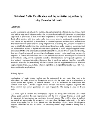 Optimized Audio Classification and Segmentation Algorithm by
Using Ensemble Methods
Abstract:
Audio segmentation is a basis for multimedia content analysis which is the most important
and widely used application nowadays. An optimized audio classification and segmentation
algorithm is presented in this paper that segments a superimposed audio stream on the
basis of its content into four main audio types: pure-speech, music, environment sound,
and silence. An algorithm is proposed that preserves important audio content and reduces
the misclassification rate without using large amount of training data, which handles noise
and is suitable for use for real-time applications. Noise in an audio stream is segmented out
as environment sound. A hybrid classification approach is used, bagged support vector
machines (SVMs) with artificial neural networks (ANNs). Audio stream is classified, firstly,
into speech and nonspeech segment by using bagged support vector machines; nonspeech
segment is further classified into music and environment sound by using artificial neural
networks and lastly, speech segment is classified into silence and pure-speech segments on
the basis of rule-based classifier. Minimum data is used for training classifier; ensemble
methods are used for minimizing misclassification rate and approximately 98% accurate
segments are obtained. A fast and efficient algorithm is designed that can be used with real-
time multimedia applications.
Existing System:
Applications of audio content analysis can be categorized in two parts. One part is to
discriminate an audio stream into homogenous regions and the other part is to discriminate a
speech stream into segments, of different speakers. Lu et al. discriminate an audio stream into
different audio types. Classifier support vector machines and -nearest neighbor integrated with
linear spectral pairs-vector quantization are used respectively. The training is done on 2-hour
data.
An audio signal is divided into homogeneous regions by finding time boundaries also called
change points detection. In audio segmentation, with the help of change detection a sound signal
is segmented in homogenous and continuous temporal regions. The problem arises in defining
the criteria of homogeneity. By computing exact generalized likelihood ratio statistics, the audio
stream segmentation can be done without any prior knowledge of the classes. Mel-frequency
cepstral coefficients are used as feature. For calculating statistics large amount of training data is
required.
 