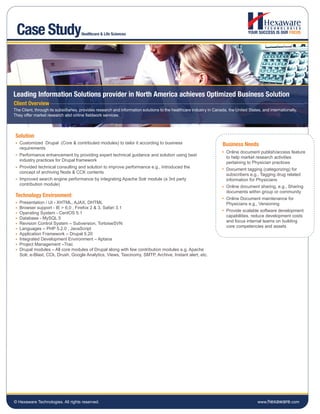 Case Study                           Healthcare & Life Sciences




Leading Information Solutions provider in North America achieves Optimized Business Solution
Client Overview
The Client, through its subsidiaries, provides research and information solutions to the healthcare industry in Canada, the United States, and internationally.
They offer market research and online fieldwork services.




 Solution
   Customized Drupal (Core & contributed modules) to tailor it according to business                                 Business Needs
   requirements
                                                                                                                       Online document publish/access feature
   Performance enhancement by providing expert technical guidance and solution using best
                                                                                                                       to help market research activities
   industry practices for Drupal framework
                                                                                                                       pertaining to Physician practices
   Provided technical consulting and solution to improve performance e.g., Introduced the
                                                                                                                       Document tagging (categorizing) for
   concept of archiving Node & CCK contents
                                                                                                                       subscribers e.g., Tagging drug related
   Improved search engine performance by integrating Apache Solr module (a 3rd party                                   information for Physicians
   contribution module)
                                                                                                                       Online document sharing. e.g., Sharing
                                                                                                                       documents within group or community
 Technology Environment
                                                                                                                       Online Document maintenance for
   Presentation / UI - XHTML, AJAX, DHTML                                                                              Physicians e.g., Versioning
   Browser support - IE > 6.0 , Firefox 2 & 3, Safari 3.1
                                                                                                                       Provide scalable software development
   Operating System - CentOS 5.1
                                                                                                                       capabilities, reduce development costs
   Database - MySQL 5
                                                                                                                       and focus internal teams on building
   Revision Control System – Subversion, TortoiseSVN
                                                                                                                       core competencies and assets
   Languages – PHP 5.2.0 , JavaScript
   Application Framework – Drupal 5.20
   Integrated Development Environment – Aptana
   Project Management –Trac
   Drupal modules – All core modules of Drupal along with few contribution modules e.g. Apache
   Solr, e-Blast, CCk, Drush, Google Analytics, Views, Taxonomy, SMTP, Archive, Instant alert, etc.




© Hexaware Technologies. All rights reserved.                                                                                           www.hexaware.com
 