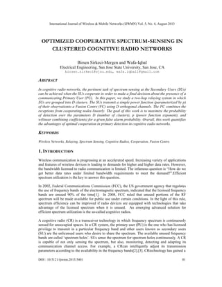 International Journal of Wireless & Mobile Networks (IJWMN) Vol. 5, No. 4, August 2013
DOI : 10.5121/ijwmn.2013.5401 01
OPTIMIZED COOPERATIVE SPECTRUM-SENSING IN
CLUSTERED COGNITIVE RADIO NETWORKS
Birsen Sirkeci-Mergen and Wafa-Iqbal
Electrical Engineering, San Jose State University, San Jose, CA
birsen.sirkeci@sjsu.edu, wafa.iqbal1@gmail.com
ABSTRACT
In cognitive radio networks, the pertinent task of spectrum sensing at the Secondary Users (SUs)
can be achieved when the SUs cooperate in order to make a final decision about the presence of a
communicating Primary User (PU). In this paper, we study a two-hop relaying system in which
SUs are grouped into D clusters. The SUs transmit a simple power function (parameterized by p)
of their observationto a Fusion Centre (FC) using D orthogonal channels. The FC combines the
receptions from cooperating nodes linearly. The goal of this work is to maximize the probability
of detection over the parameters D (number of clusters), p (power function exponent), and
w(linear combining coefficients) for a given false alarm probability. Overall, this work quantifies
the advantages of optimal cooperation in primary detection in cognitive radio networks.
KEYWORDS
Wireless Networks, Relaying, Spectrum Sensing, Cognitive Radios, Cooperation, Fusion Centre.
1. INTRODUCTION
Wireless communication is progressing at an accelerated speed. Increasing variety of applications
and features of wireless devices is leading to demands for higher and higher data rates. However,
the bandwidth licensed to radio communication is limited. The infamous question is “How do we
get better data rates under limited bandwidth requirements to meet the demand?”.Efficient
spectrum utilization is the key to answer this question.
In 2002, Federal Communications Commission (FCC), the US government agency that regulates
the use of frequency bands of the electromagnetic spectrum, indicated that the licensed frequency
bands are unused 90% of the time[1]. In 2008, FCC ruled that unused portions of the RF
spectrum will be made available for public use under certain conditions. In the light of this rule,
spectrum efficiency can be improved if radio devices are equipped with technologies that take
advantage of the licensed spectrum when it is unused. An emerging advanced solution for
efficient spectrum utilization is the so-called cognitive radios.
A cognitive radio (CR) is a transceiver technology in which frequency spectrum is continuously
sensed for unoccupied spaces. In a CR system, the primary user (PU) is the one who has licensed
privilege to transmit in a particular frequency band and other users known as secondary users
(SU) are the unlicensed users who desire to share the spectrum. The available unused frequency
bands are called ‘spectrum holes’. SUs sense the spectrum for spectrum holes continuously. A CR
is capable of not only sensing the spectrum, but also, monitoring, detecting and adapting its
communication channel access. For example, a CRcan intelligently adjust its transmission
parameters according to the availability in the frequency bands[2],[3]. CRtechnology has gained a
 