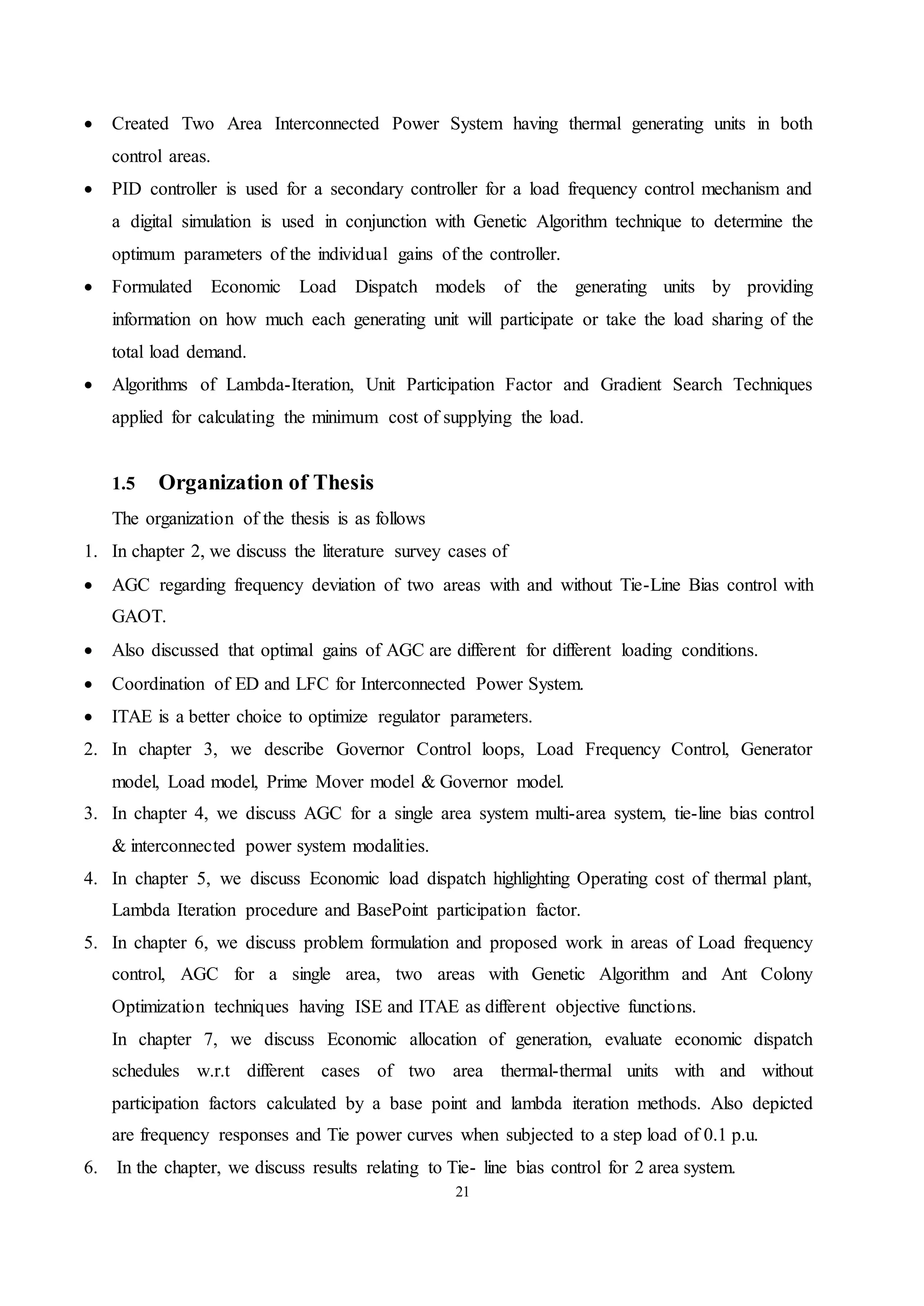 21
 Created Two Area Interconnected Power System having thermal generating units in both
control areas.
 PID controller is used for a secondary controller for a load frequency control mechanism and
a digital simulation is used in conjunction with Genetic Algorithm technique to determine the
optimum parameters of the individual gains of the controller.
 Formulated Economic Load Dispatch models of the generating units by providing
information on how much each generating unit will participate or take the load sharing of the
total load demand.
 Algorithms of Lambda-Iteration, Unit Participation Factor and Gradient Search Techniques
applied for calculating the minimum cost of supplying the load.
1.5 Organization of Thesis
The organization of the thesis is as follows
1. In chapter 2, we discuss the literature survey cases of
 AGC regarding frequency deviation of two areas with and without Tie-Line Bias control with
GAOT.
 Also discussed that optimal gains of AGC are different for different loading conditions.
 Coordination of ED and LFC for Interconnected Power System.
 ITAE is a better choice to optimize regulator parameters.
2. In chapter 3, we describe Governor Control loops, Load Frequency Control, Generator
model, Load model, Prime Mover model & Governor model.
3. In chapter 4, we discuss AGC for a single area system multi-area system, tie-line bias control
& interconnected power system modalities.
4. In chapter 5, we discuss Economic load dispatch highlighting Operating cost of thermal plant,
Lambda Iteration procedure and BasePoint participation factor.
5. In chapter 6, we discuss problem formulation and proposed work in areas of Load frequency
control, AGC for a single area, two areas with Genetic Algorithm and Ant Colony
Optimization techniques having ISE and ITAE as different objective functions.
In chapter 7, we discuss Economic allocation of generation, evaluate economic dispatch
schedules w.r.t different cases of two area thermal-thermal units with and without
participation factors calculated by a base point and lambda iteration methods. Also depicted
are frequency responses and Tie power curves when subjected to a step load of 0.1 p.u.
6. In the chapter, we discuss results relating to Tie- line bias control for 2 area system.
 