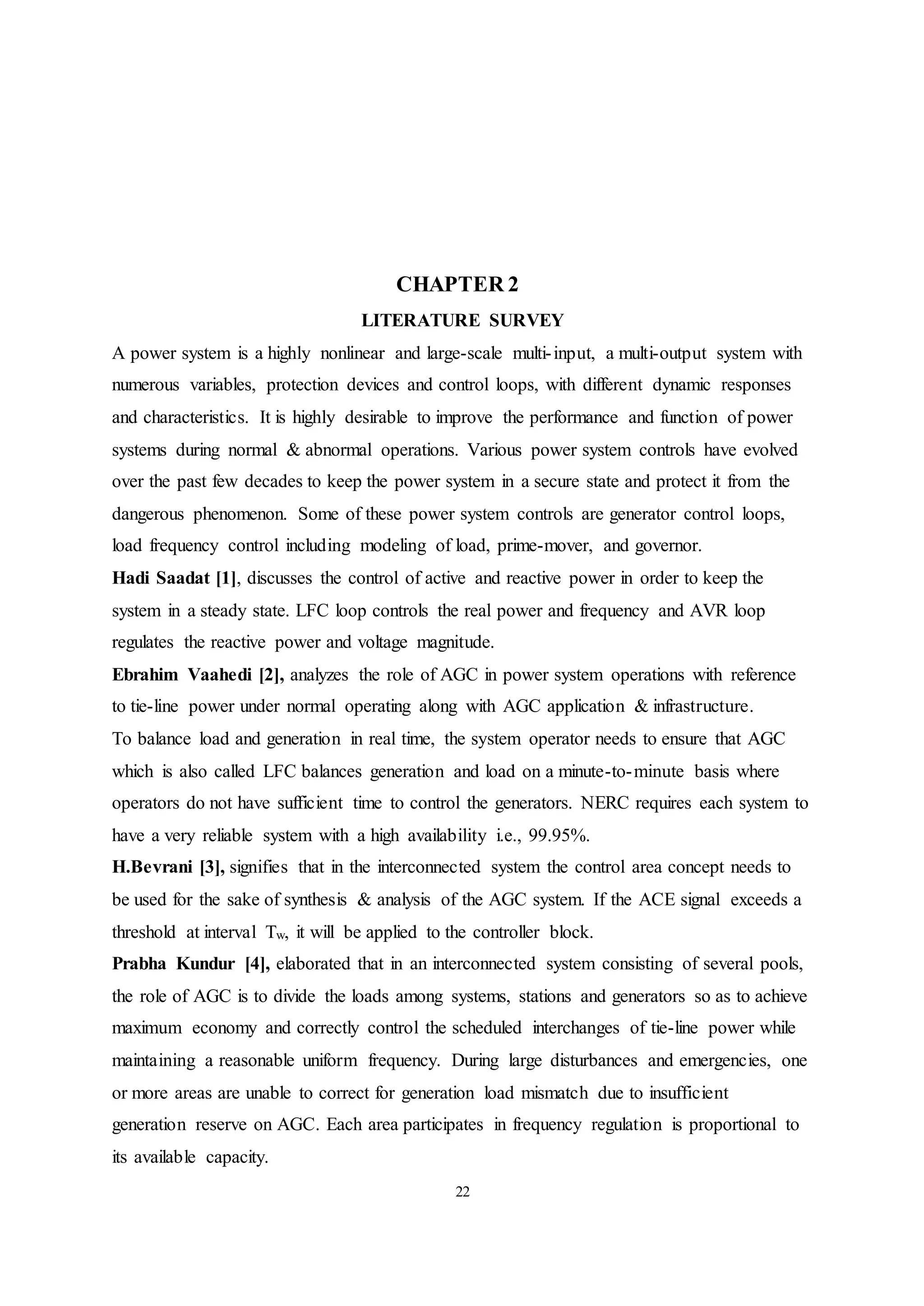 22
CHAPTER 2
LITERATURE SURVEY
A power system is a highly nonlinear and large-scale multi-input, a multi-output system with
numerous variables, protection devices and control loops, with different dynamic responses
and characteristics. It is highly desirable to improve the performance and function of power
systems during normal & abnormal operations. Various power system controls have evolved
over the past few decades to keep the power system in a secure state and protect it from the
dangerous phenomenon. Some of these power system controls are generator control loops,
load frequency control including modeling of load, prime-mover, and governor.
Hadi Saadat [1], discusses the control of active and reactive power in order to keep the
system in a steady state. LFC loop controls the real power and frequency and AVR loop
regulates the reactive power and voltage magnitude.
Ebrahim Vaahedi [2], analyzes the role of AGC in power system operations with reference
to tie-line power under normal operating along with AGC application & infrastructure.
To balance load and generation in real time, the system operator needs to ensure that AGC
which is also called LFC balances generation and load on a minute-to-minute basis where
operators do not have sufficient time to control the generators. NERC requires each system to
have a very reliable system with a high availability i.e., 99.95%.
H.Bevrani [3], signifies that in the interconnected system the control area concept needs to
be used for the sake of synthesis & analysis of the AGC system. If the ACE signal exceeds a
threshold at interval Tw, it will be applied to the controller block.
Prabha Kundur [4], elaborated that in an interconnected system consisting of several pools,
the role of AGC is to divide the loads among systems, stations and generators so as to achieve
maximum economy and correctly control the scheduled interchanges of tie-line power while
maintaining a reasonable uniform frequency. During large disturbances and emergencies, one
or more areas are unable to correct for generation load mismatch due to insufficient
generation reserve on AGC. Each area participates in frequency regulation is proportional to
its available capacity.
 