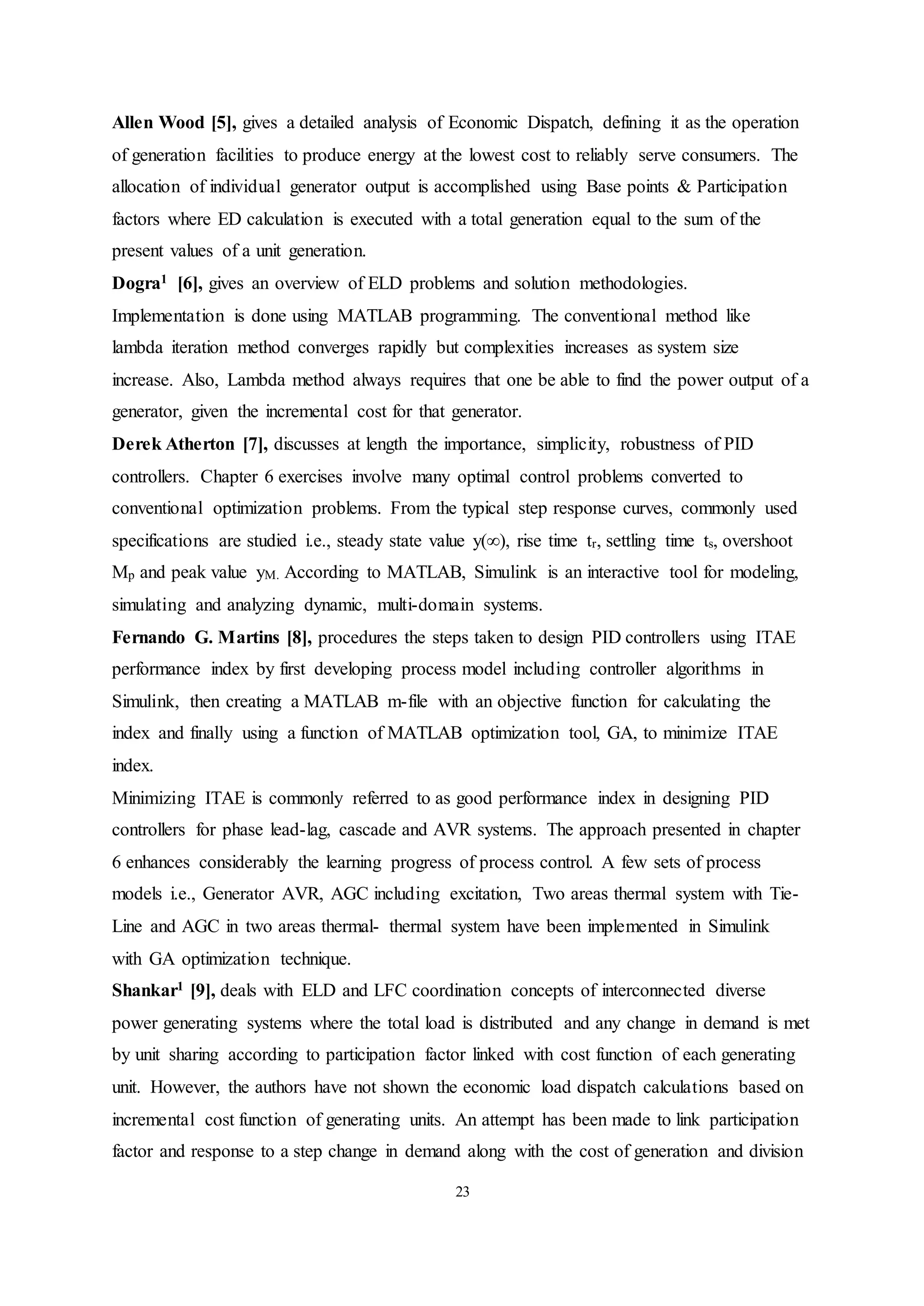 23
Allen Wood [5], gives a detailed analysis of Economic Dispatch, defining it as the operation
of generation facilities to produce energy at the lowest cost to reliably serve consumers. The
allocation of individual generator output is accomplished using Base points & Participation
factors where ED calculation is executed with a total generation equal to the sum of the
present values of a unit generation.
Dogra1 [6], gives an overview of ELD problems and solution methodologies.
Implementation is done using MATLAB programming. The conventional method like
lambda iteration method converges rapidly but complexities increases as system size
increase. Also, Lambda method always requires that one be able to find the power output of a
generator, given the incremental cost for that generator.
Derek Atherton [7], discusses at length the importance, simplicity, robustness of PID
controllers. Chapter 6 exercises involve many optimal control problems converted to
conventional optimization problems. From the typical step response curves, commonly used
specifications are studied i.e., steady state value y(∞), rise time tr, settling time ts, overshoot
Mp and peak value yM. According to MATLAB, Simulink is an interactive tool for modeling,
simulating and analyzing dynamic, multi-domain systems.
Fernando G. Martins [8], procedures the steps taken to design PID controllers using ITAE
performance index by first developing process model including controller algorithms in
Simulink, then creating a MATLAB m-file with an objective function for calculating the
index and finally using a function of MATLAB optimization tool, GA, to minimize ITAE
index.
Minimizing ITAE is commonly referred to as good performance index in designing PID
controllers for phase lead-lag, cascade and AVR systems. The approach presented in chapter
6 enhances considerably the learning progress of process control. A few sets of process
models i.e., Generator AVR, AGC including excitation, Two areas thermal system with Tie-
Line and AGC in two areas thermal- thermal system have been implemented in Simulink
with GA optimization technique.
Shankar1 [9], deals with ELD and LFC coordination concepts of interconnected diverse
power generating systems where the total load is distributed and any change in demand is met
by unit sharing according to participation factor linked with cost function of each generating
unit. However, the authors have not shown the economic load dispatch calculations based on
incremental cost function of generating units. An attempt has been made to link participation
factor and response to a step change in demand along with the cost of generation and division
 