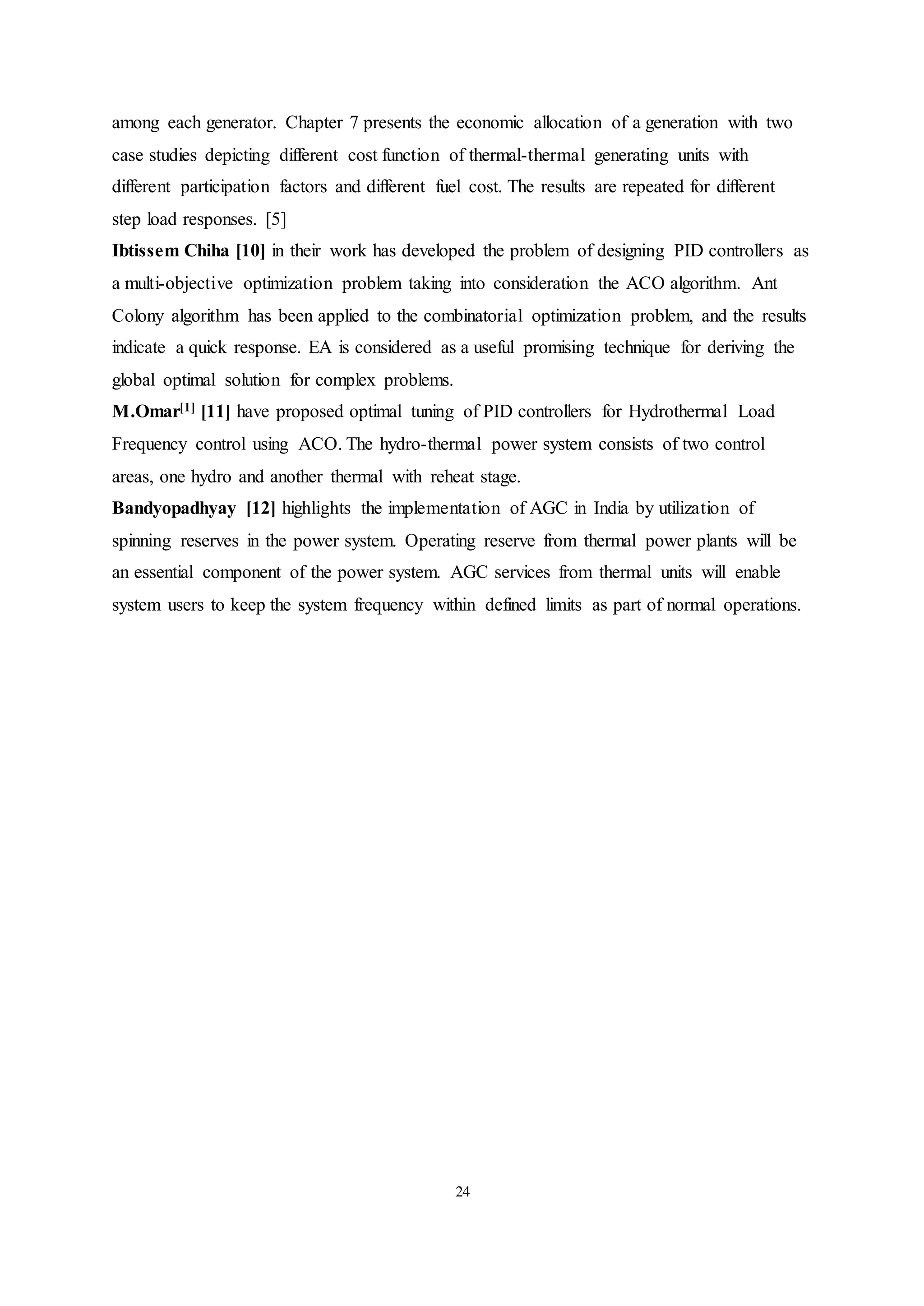 24
among each generator. Chapter 7 presents the economic allocation of a generation with two
case studies depicting different cost function of thermal-thermal generating units with
different participation factors and different fuel cost. The results are repeated for different
step load responses. [5]
Ibtissem Chiha [10] in their work has developed the problem of designing PID controllers as
a multi-objective optimization problem taking into consideration the ACO algorithm. Ant
Colony algorithm has been applied to the combinatorial optimization problem, and the results
indicate a quick response. EA is considered as a useful promising technique for deriving the
global optimal solution for complex problems.
M.Omar[1] [11] have proposed optimal tuning of PID controllers for Hydrothermal Load
Frequency control using ACO. The hydro-thermal power system consists of two control
areas, one hydro and another thermal with reheat stage.
Bandyopadhyay [12] highlights the implementation of AGC in India by utilization of
spinning reserves in the power system. Operating reserve from thermal power plants will be
an essential component of the power system. AGC services from thermal units will enable
system users to keep the system frequency within defined limits as part of normal operations.
 