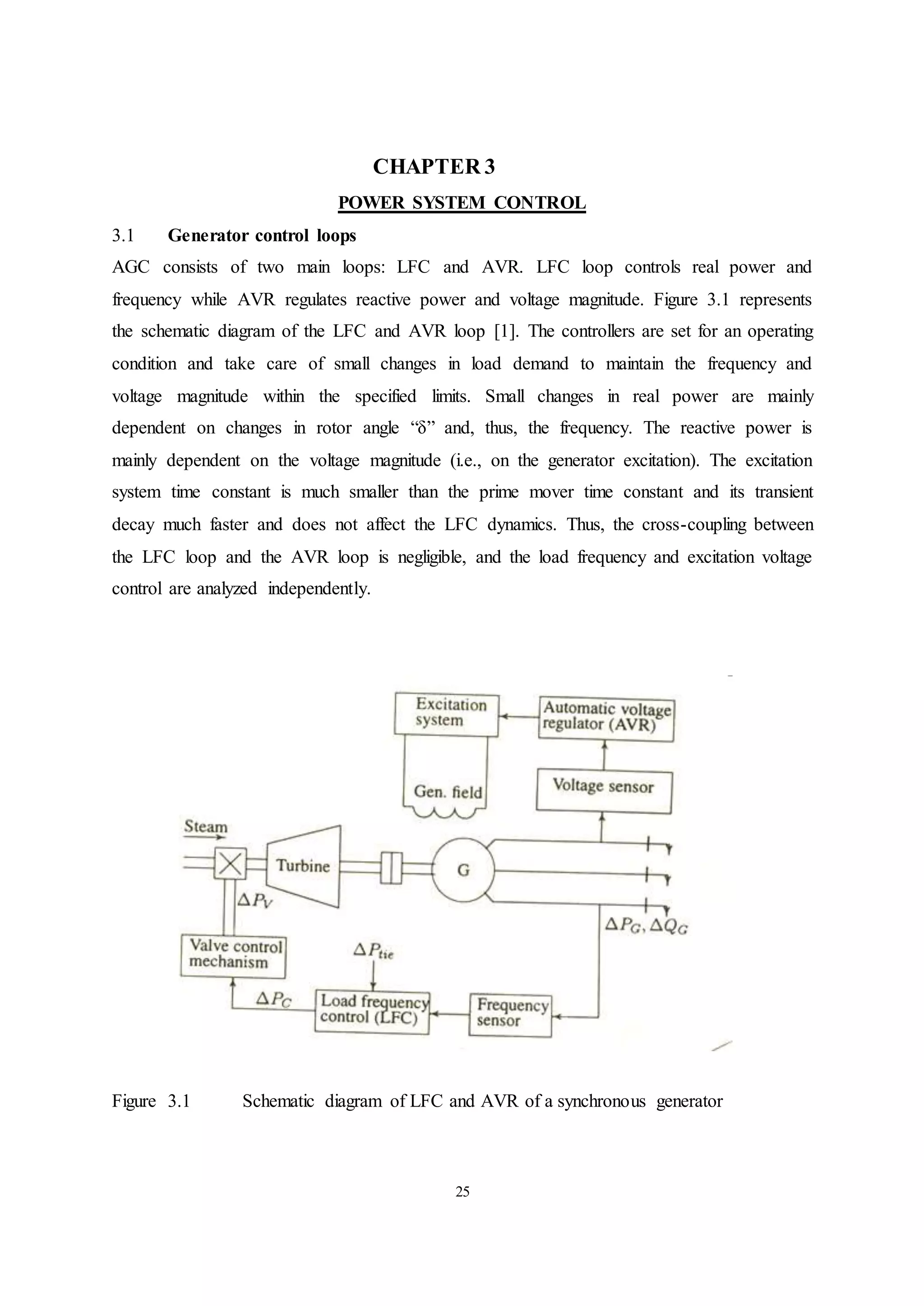25
CHAPTER 3
POWER SYSTEM CONTROL
3.1 Generator control loops
AGC consists of two main loops: LFC and AVR. LFC loop controls real power and
frequency while AVR regulates reactive power and voltage magnitude. Figure 3.1 represents
the schematic diagram of the LFC and AVR loop [1]. The controllers are set for an operating
condition and take care of small changes in load demand to maintain the frequency and
voltage magnitude within the specified limits. Small changes in real power are mainly
dependent on changes in rotor angle “δ” and, thus, the frequency. The reactive power is
mainly dependent on the voltage magnitude (i.e., on the generator excitation). The excitation
system time constant is much smaller than the prime mover time constant and its transient
decay much faster and does not affect the LFC dynamics. Thus, the cross-coupling between
the LFC loop and the AVR loop is negligible, and the load frequency and excitation voltage
control are analyzed independently.
Figure 3.1 Schematic diagram of LFC and AVR of a synchronous generator
 