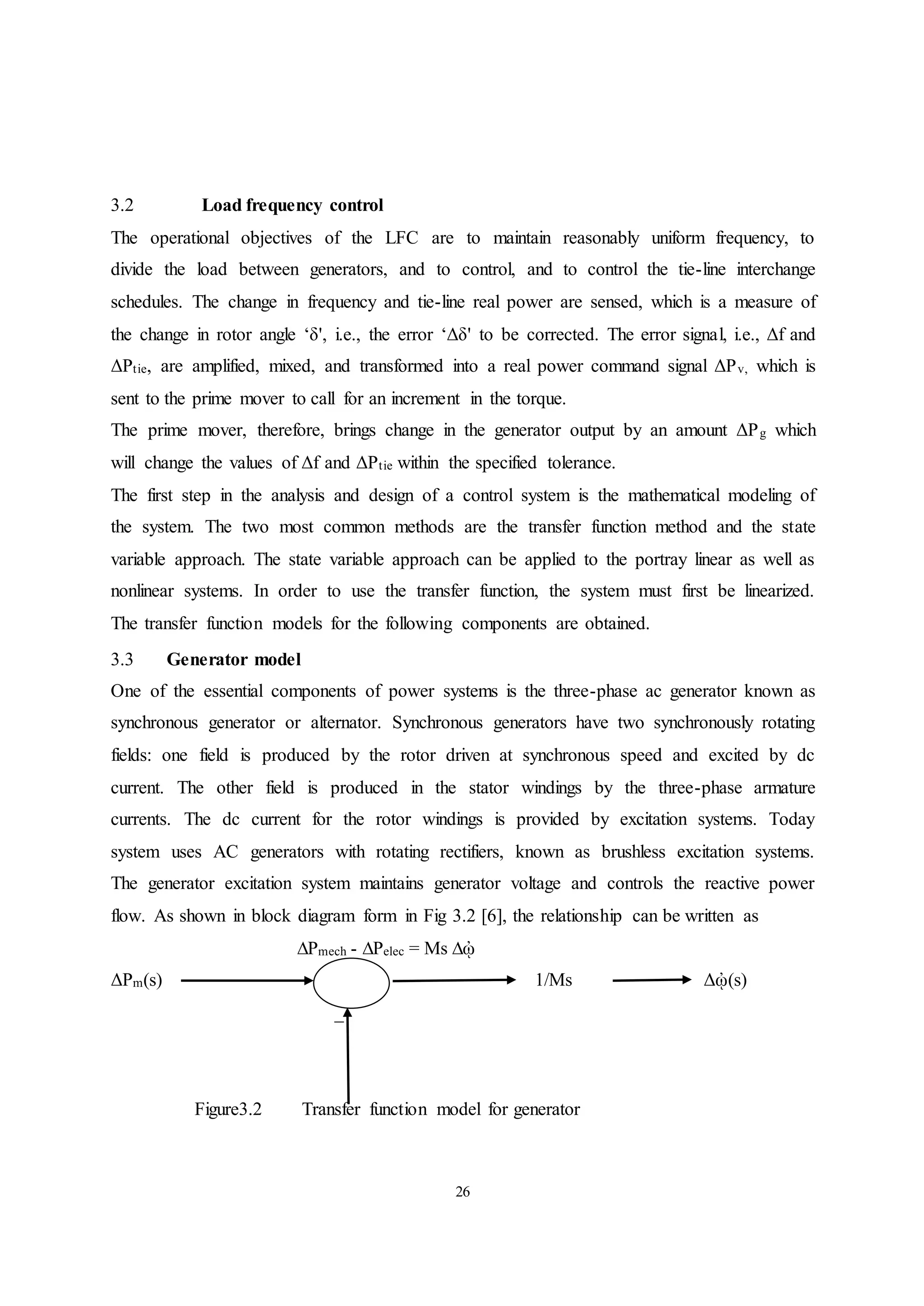 26
3.2 Load frequency control
The operational objectives of the LFC are to maintain reasonably uniform frequency, to
divide the load between generators, and to control, and to control the tie-line interchange
schedules. The change in frequency and tie-line real power are sensed, which is a measure of
the change in rotor angle ‘δ', i.e., the error ‘Δδ' to be corrected. The error signal, i.e., Δf and
ΔPtie, are amplified, mixed, and transformed into a real power command signal ΔPv, which is
sent to the prime mover to call for an increment in the torque.
The prime mover, therefore, brings change in the generator output by an amount ΔPg which
will change the values of Δf and ΔPtie within the specified tolerance.
The first step in the analysis and design of a control system is the mathematical modeling of
the system. The two most common methods are the transfer function method and the state
variable approach. The state variable approach can be applied to the portray linear as well as
nonlinear systems. In order to use the transfer function, the system must first be linearized.
The transfer function models for the following components are obtained.
3.3 Generator model
One of the essential components of power systems is the three-phase ac generator known as
synchronous generator or alternator. Synchronous generators have two synchronously rotating
fields: one field is produced by the rotor driven at synchronous speed and excited by dc
current. The other field is produced in the stator windings by the three-phase armature
currents. The dc current for the rotor windings is provided by excitation systems. Today
system uses AC generators with rotating rectifiers, known as brushless excitation systems.
The generator excitation system maintains generator voltage and controls the reactive power
flow. As shown in block diagram form in Fig 3.2 [6], the relationship can be written as
∆Pmech - ∆Pelec = Ms ∆ᾠ
ΔPm(s) 1/Ms Δᾠ(s)
_
Figure3.2 Transfer function model for generator
 