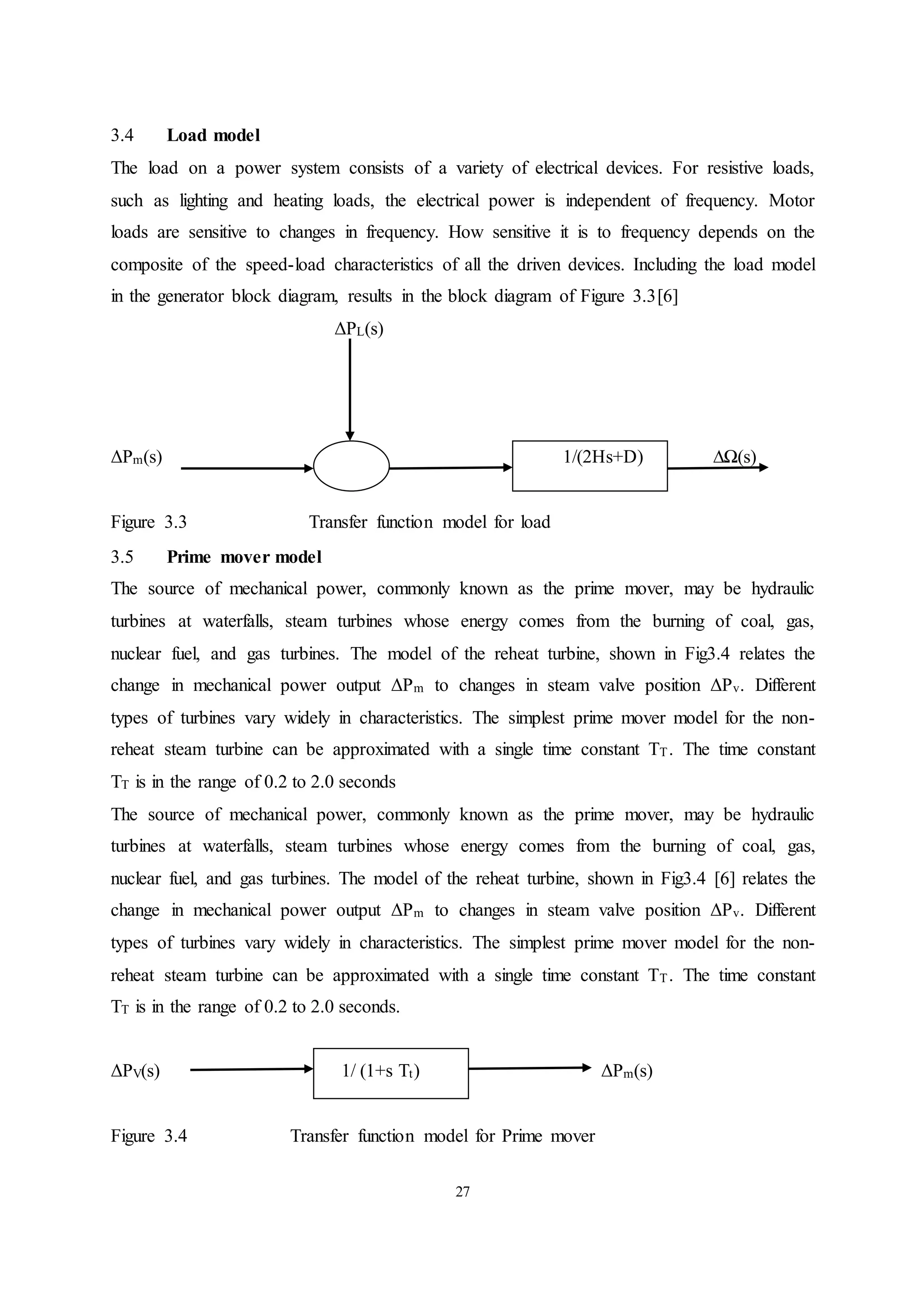 27
3.4 Load model
The load on a power system consists of a variety of electrical devices. For resistive loads,
such as lighting and heating loads, the electrical power is independent of frequency. Motor
loads are sensitive to changes in frequency. How sensitive it is to frequency depends on the
composite of the speed-load characteristics of all the driven devices. Including the load model
in the generator block diagram, results in the block diagram of Figure 3.3[6]
ΔPL(s)
ΔPm(s) 1/(2Hs+D) ∆Ω(s)
Figure 3.3 Transfer function model for load
3.5 Prime mover model
The source of mechanical power, commonly known as the prime mover, may be hydraulic
turbines at waterfalls, steam turbines whose energy comes from the burning of coal, gas,
nuclear fuel, and gas turbines. The model of the reheat turbine, shown in Fig3.4 relates the
change in mechanical power output ΔPm to changes in steam valve position ΔPv. Different
types of turbines vary widely in characteristics. The simplest prime mover model for the non-
reheat steam turbine can be approximated with a single time constant TT. The time constant
TT is in the range of 0.2 to 2.0 seconds
The source of mechanical power, commonly known as the prime mover, may be hydraulic
turbines at waterfalls, steam turbines whose energy comes from the burning of coal, gas,
nuclear fuel, and gas turbines. The model of the reheat turbine, shown in Fig3.4 [6] relates the
change in mechanical power output ΔPm to changes in steam valve position ΔPv. Different
types of turbines vary widely in characteristics. The simplest prime mover model for the non-
reheat steam turbine can be approximated with a single time constant TT. The time constant
TT is in the range of 0.2 to 2.0 seconds.
ΔPV(s) 1/ (1+s Tt) ΔPm(s)
Figure 3.4 Transfer function model for Prime mover
 