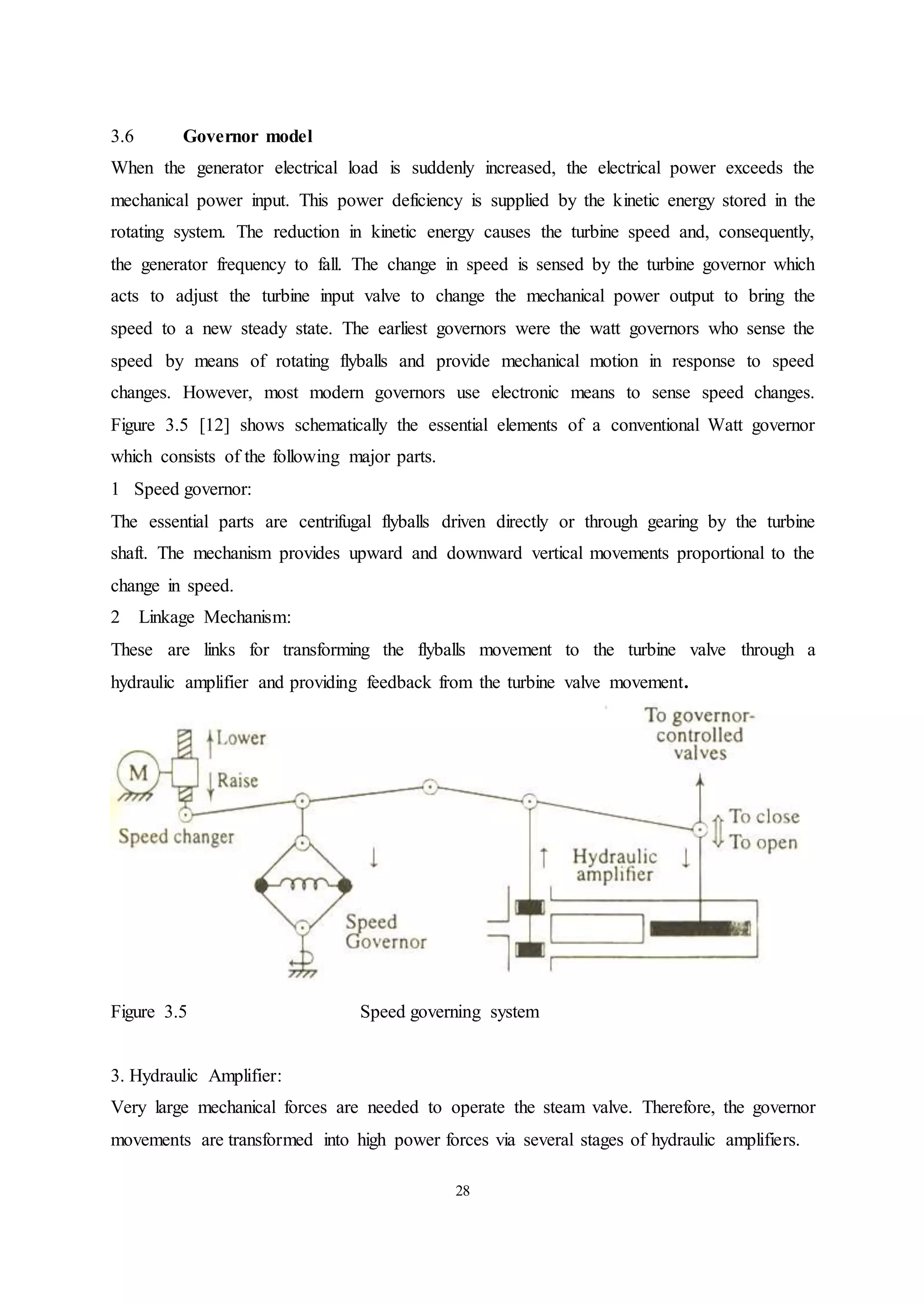 28
3.6 Governor model
When the generator electrical load is suddenly increased, the electrical power exceeds the
mechanical power input. This power deficiency is supplied by the kinetic energy stored in the
rotating system. The reduction in kinetic energy causes the turbine speed and, consequently,
the generator frequency to fall. The change in speed is sensed by the turbine governor which
acts to adjust the turbine input valve to change the mechanical power output to bring the
speed to a new steady state. The earliest governors were the watt governors who sense the
speed by means of rotating flyballs and provide mechanical motion in response to speed
changes. However, most modern governors use electronic means to sense speed changes.
Figure 3.5 [12] shows schematically the essential elements of a conventional Watt governor
which consists of the following major parts.
1 Speed governor:
The essential parts are centrifugal flyballs driven directly or through gearing by the turbine
shaft. The mechanism provides upward and downward vertical movements proportional to the
change in speed.
2 Linkage Mechanism:
These are links for transforming the flyballs movement to the turbine valve through a
hydraulic amplifier and providing feedback from the turbine valve movement.
Figure 3.5 Speed governing system
3. Hydraulic Amplifier:
Very large mechanical forces are needed to operate the steam valve. Therefore, the governor
movements are transformed into high power forces via several stages of hydraulic amplifiers.
 