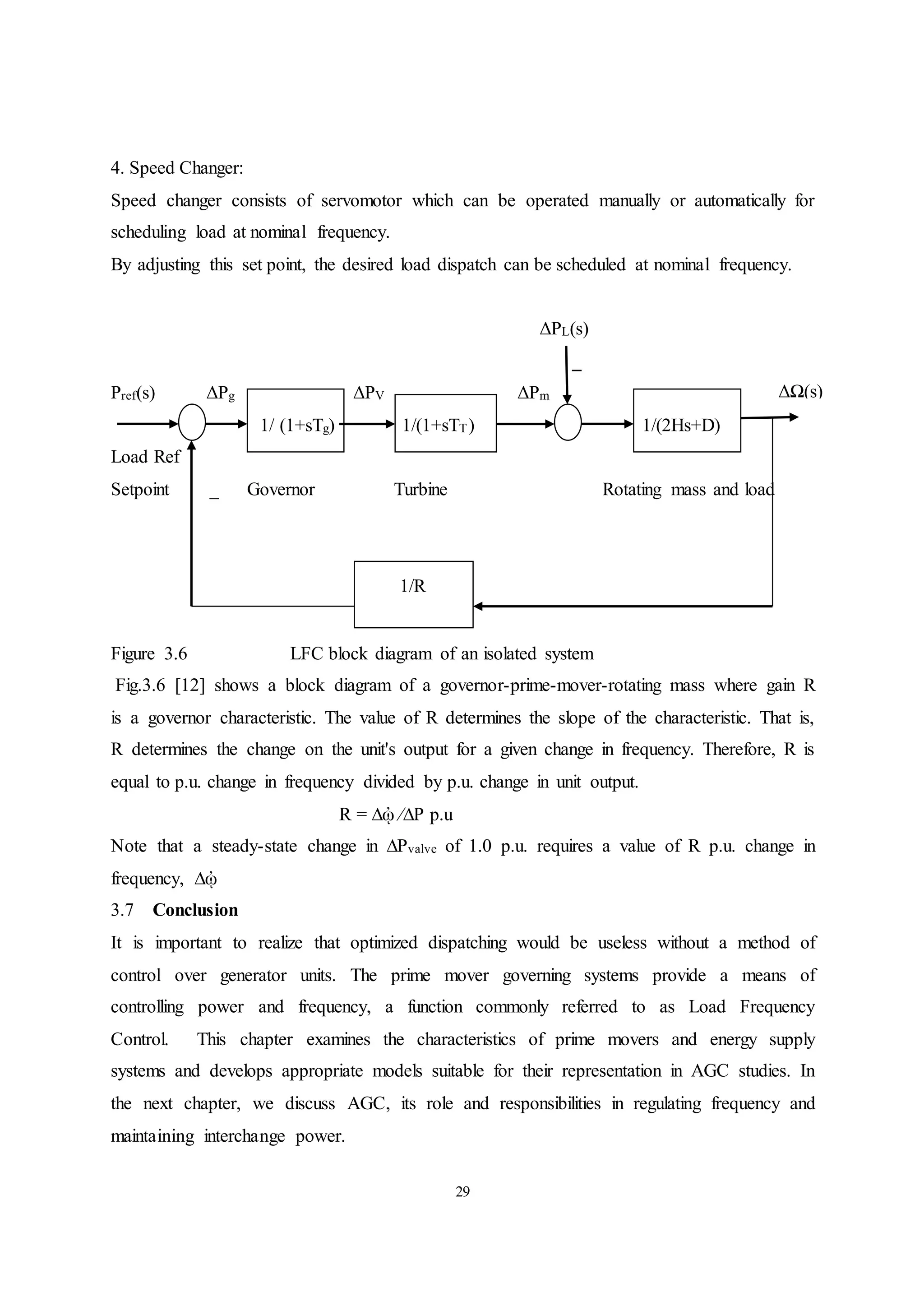 29
4. Speed Changer:
Speed changer consists of servomotor which can be operated manually or automatically for
scheduling load at nominal frequency.
By adjusting this set point, the desired load dispatch can be scheduled at nominal frequency.
ΔPL(s)
_
Pref(s) ΔPg ΔPV ΔPm
1/ (1+sTg) 1/(1+sTT) 1/(2Hs+D)
Load Ref
Setpoint _ Governor Turbine Rotating mass and load
1/R
Figure 3.6 LFC block diagram of an isolated system
Fig.3.6 [12] shows a block diagram of a governor-prime-mover-rotating mass where gain R
is a governor characteristic. The value of R determines the slope of the characteristic. That is,
R determines the change on the unit's output for a given change in frequency. Therefore, R is
equal to p.u. change in frequency divided by p.u. change in unit output.
R = ∆ᾠ ∕∆P p.u
Note that a steady-state change in ∆Pvalve of 1.0 p.u. requires a value of R p.u. change in
frequency, ∆ᾠ
3.7 Conclusion
It is important to realize that optimized dispatching would be useless without a method of
control over generator units. The prime mover governing systems provide a means of
controlling power and frequency, a function commonly referred to as Load Frequency
Control. This chapter examines the characteristics of prime movers and energy supply
systems and develops appropriate models suitable for their representation in AGC studies. In
the next chapter, we discuss AGC, its role and responsibilities in regulating frequency and
maintaining interchange power.
ΔΩ(s)
 