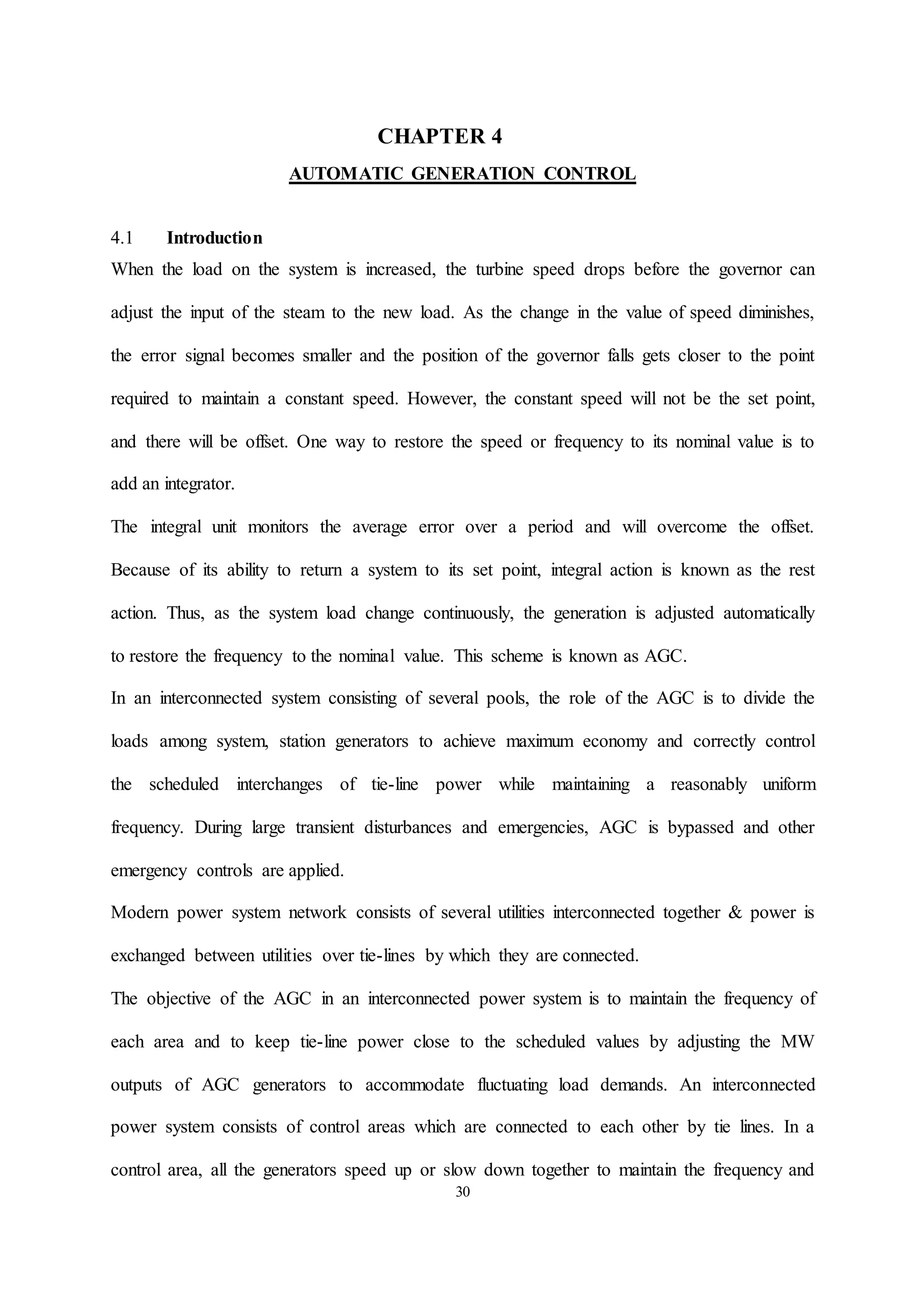 30
CHAPTER 4
AUTOMATIC GENERATION CONTROL
4.1 Introduction
When the load on the system is increased, the turbine speed drops before the governor can
adjust the input of the steam to the new load. As the change in the value of speed diminishes,
the error signal becomes smaller and the position of the governor falls gets closer to the point
required to maintain a constant speed. However, the constant speed will not be the set point,
and there will be offset. One way to restore the speed or frequency to its nominal value is to
add an integrator.
The integral unit monitors the average error over a period and will overcome the offset.
Because of its ability to return a system to its set point, integral action is known as the rest
action. Thus, as the system load change continuously, the generation is adjusted automatically
to restore the frequency to the nominal value. This scheme is known as AGC.
In an interconnected system consisting of several pools, the role of the AGC is to divide the
loads among system, station generators to achieve maximum economy and correctly control
the scheduled interchanges of tie-line power while maintaining a reasonably uniform
frequency. During large transient disturbances and emergencies, AGC is bypassed and other
emergency controls are applied.
Modern power system network consists of several utilities interconnected together & power is
exchanged between utilities over tie-lines by which they are connected.
The objective of the AGC in an interconnected power system is to maintain the frequency of
each area and to keep tie-line power close to the scheduled values by adjusting the MW
outputs of AGC generators to accommodate fluctuating load demands. An interconnected
power system consists of control areas which are connected to each other by tie lines. In a
control area, all the generators speed up or slow down together to maintain the frequency and
 