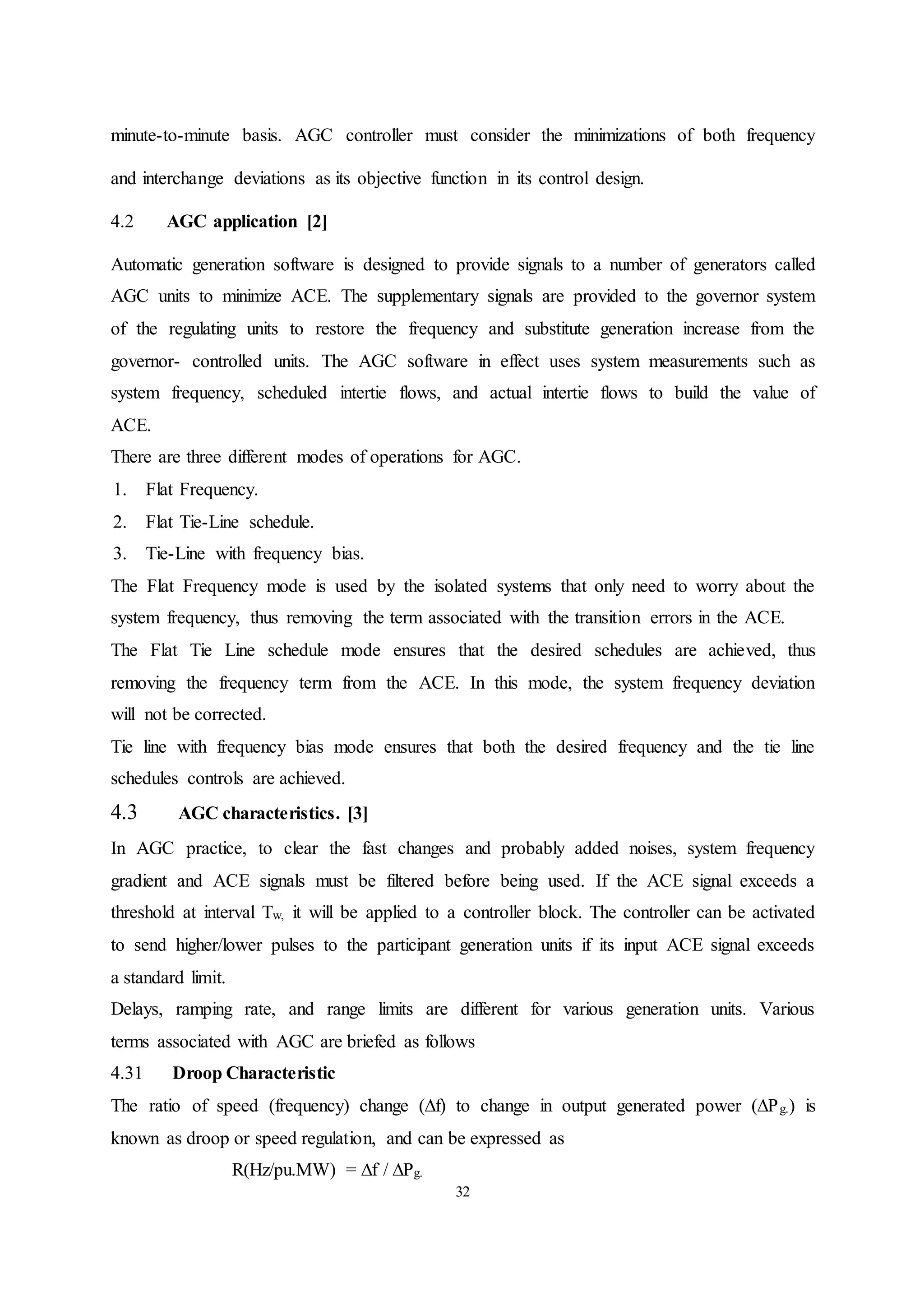 32
minute-to-minute basis. AGC controller must consider the minimizations of both frequency
and interchange deviations as its objective function in its control design.
4.2 AGC application [2]
Automatic generation software is designed to provide signals to a number of generators called
AGC units to minimize ACE. The supplementary signals are provided to the governor system
of the regulating units to restore the frequency and substitute generation increase from the
governor- controlled units. The AGC software in effect uses system measurements such as
system frequency, scheduled intertie flows, and actual intertie flows to build the value of
ACE.
There are three different modes of operations for AGC.
1. Flat Frequency.
2. Flat Tie-Line schedule.
3. Tie-Line with frequency bias.
The Flat Frequency mode is used by the isolated systems that only need to worry about the
system frequency, thus removing the term associated with the transition errors in the ACE.
The Flat Tie Line schedule mode ensures that the desired schedules are achieved, thus
removing the frequency term from the ACE. In this mode, the system frequency deviation
will not be corrected.
Tie line with frequency bias mode ensures that both the desired frequency and the tie line
schedules controls are achieved.
4.3 AGC characteristics. [3]
In AGC practice, to clear the fast changes and probably added noises, system frequency
gradient and ACE signals must be filtered before being used. If the ACE signal exceeds a
threshold at interval Tw, it will be applied to a controller block. The controller can be activated
to send higher/lower pulses to the participant generation units if its input ACE signal exceeds
a standard limit.
Delays, ramping rate, and range limits are different for various generation units. Various
terms associated with AGC are briefed as follows
4.31 Droop Characteristic
The ratio of speed (frequency) change (∆f) to change in output generated power (∆Pg.) is
known as droop or speed regulation, and can be expressed as
R(Hz/pu.MW) = ∆f / ∆Pg.
 